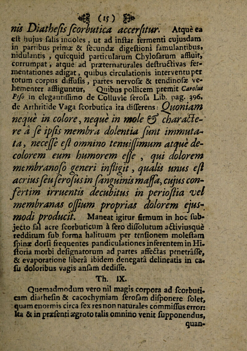 41 Or) _ nk Diathejis Jcorbutica accerptur. Atque ea eft hujus fdlis incoles , ut ad inftar termenti cujusdam in parnbus prima: & fecundae digeftioni famulantibus, nidulantis , quicquid particularum Chylofarum affluit, corrumpat, atque ad prseternaturales deftru£tivas fer- mentationes adigat, quibus circulationis interventu per totum corpus diffufis, partes nervofae & tendinofae ve¬ hementer affliguntur, Quibus pollicem premit Carolu* Pifo in elegannffimo de Colluvie ferofa Lib. pag. 396. de Arthritide Vaga fcorbutica ita differens: Quoniam neque in colore, neque in mole Zg) charaBe-' re a p ipps membra dolentia funt immuta¬ ta , necejje ef omnino tenuijfmum atque de- colorem eum humorem ejje , qui dolorem membranofo generi infligit > qualis unus e (i acrius{euprojus in /anguinis majfit> cujus con¬ fert im irruentis decubitus in p er iofia *vel membranas ojfum proprias aolorem ejus* modi producit. Maneat igitur firmum in hoc fub- jetto fal acre fcorbuticum a (ero diffolutum aQiviusque redditum fub forma halituum per tenfionem moleftam fpinat dorfi frequentes pandiculationes inferentem in Hi. ftoria morbi defignatorum ad partes affeftas pmetrafle, & evaporatione libera ibidem denegata delineatis in ca« fu doloribus vagis anfam dediffe. Th. IX. Quemadmodum vero nil magis corpora ad fcorbuti- cam diarhefin & cacochymiam ferofam difponere folet, quam enormis circa fex res non naturales commiffus error: ka & in pr*fen|ti tfgroto talis omnino venit fupponendus] quan-