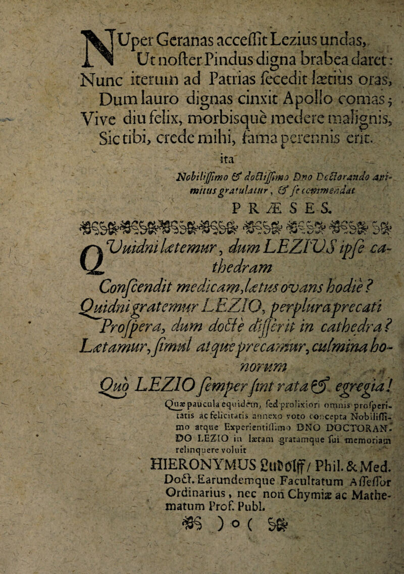 Uper Geranas accedit Lezius undas. Ut nofter Pindus digna brabea daret ; Nunc iterum ad Patrias fecedit Iastius oras. Dum lauro dignas cinxit Apollo comas* Vive diu felix, morbisque medere malignis. Sic tibi, crede mihi, fama perennis erk. •ita' z' Nobili (fimo & docii fimo Duo Deflorando .api* muus gratulatur, cf fe ccpim&adat P RiESEl QDuidni latemur, dum LEZiVS ip/e ca¬ thedram Confcendit medicam, latus ovans hodie ? Quidni grat emur,LEZlO, perplura'precati Projpera, dum dotfe differ ii in cathedra ? L(etamur,Jirnul atque precamur, culmina ho¬ norum Quo LEZIO Jemperfmt rata ?p) egregia! Quae paucula equidem, fed prolixiori omnis profperi- tatis ac felicitatis annexo voto concepta Nobiliffi- mo atque ExperientiiTimo DNO DQCTQRAN- DG LEZIO in Istam gratarrrque fui memoriam relinquere voluit ■ HIERONYMUS SttfcOlf / Phil.&Med. Do£t Earundemque Facultatum Afleflbf Ordinarius , nec noii Chymis ac Mathe- matum Prof. Pubi. ) ° (