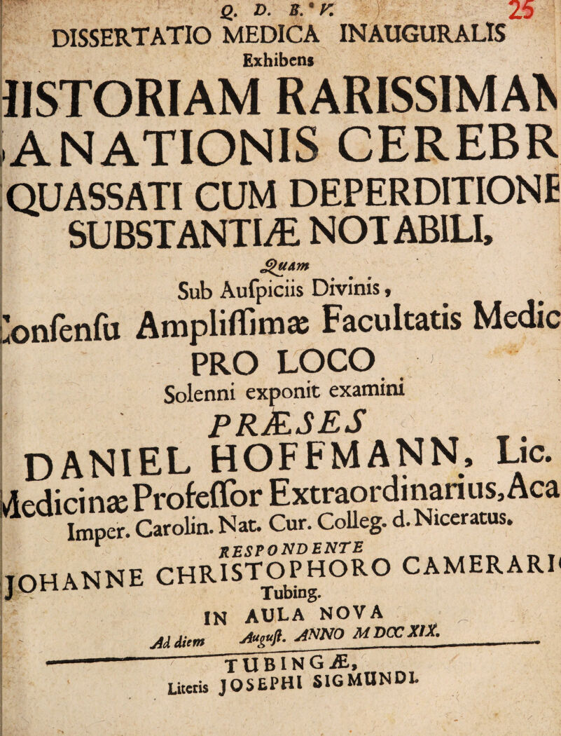 Sara* Q. D. S.*K , DISSERTATIO MEDICA IN AUGURALIS Exhibens IISTORIAM RARISSIMAE ANATIONIS QUASSATI CUM DEPERDITIONE SUBSTANTIAE NOTABILI, Sub Aufpiciis Divinis, lonfenfu Ampliffima; Facultatis Medie PRO LOCO Solenni exponit examini PR&SES DANIEL HOFFMANN, Lic. Aedicin» Profeffor Extraordinarius, Aca “ Imper. CaroUn. Nat. Cur. CoUeg. d. Niceratus. * respondente JOHANNE CHRISTOPHORO CAMERARI' Tubing. IN AULA NOVA Mdiem Autufl.ANNO MDCCX1X. ~ TUBING^, Litetis JOSEPHl 51GMUNDL