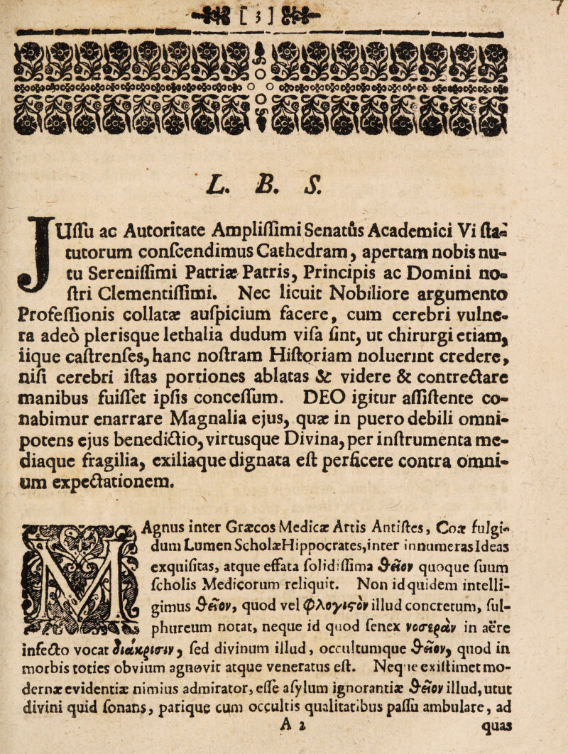 -•«K tJj»»- L. S. Uflu ac Autoricacc Ampliflimi Senatus Academici Vi fta« cucorum confcendimus Cathedram , apertam nobis nu¬ tu Sercniffimi Pacriaj Patris, Principis ac Domini no® ftri Clcmcntiflimi. Nec licuit Nobiliore argumento Profeilionis collatae aufpicium facere, cum cerebri vulne¬ ra adeo plerisque lechalia dudum vifa fine, ut chirurgi etiam* iique caftrenfes, hanc noftram Hiftoriam noluerint credere > nifi cerebri iftas portiones ablatas videre & concre&are manibus fuiiTet ipfis conceffum. DEO igitur affiftence co¬ nabimur enarrare Magnalia ejus, quae in puero debili omni¬ potens ejus benedi&io, virtusque Divina, per inftrumenta me¬ diaque fragilia, cxiliaque dignata eft perficere contra omni* imi expe&ationera. Agnus inter Graecos Medicae Artis Antiftcs, Coa fulgi- dum Lumen ScholaeHippocrates,inter innumerasldeas exquifitas, atque effata folid?(lima Q-Hot quoque fuum fcholis Medicorum reliquit. Non id quidem intelli- gimus QtoOv, quod vel illud concretum, ful- phureum notat, neque id quod fenex votrt(>civ in aere infedo vocat}ietKgmvy fed divinum illud, occultumque quod in morbis toties obvium agnovit atque veneratus eft. Neq leexiftimet mo¬ dernae evidentiae nimius admirator, efte afylum ignorantiae illud,utut divini quid fbnans, parique cum occultis qualitatibus paflii ambulare, ad A i quas