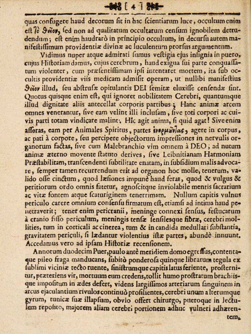 '__ quas confugere haud decorum fit in hac fidentiarum luce, occultum enicn eft 7« S-&Q9) fed non ad qualitatum occultarum cenfium ignobilem detru¬ dendum; eft enim haudraro in principio occultum, in decurfii autem ma- nifeftiflimum providentiae divina ac luculentum prorfius argumentum. Vidimus nuper atque admirati fiumus veftigia ejus infignia in puero® cujus Hiftoriam damus, cujus cerebrum, haud exigua fiui parte conquafta- tum violenter, cum prxfentiflimam ipfi intentaret mortem, ita fiub oc¬ cultis providentiae viis medicam admifit operam, ut nullibi manifeftius &£ov illud, ficu abftrufae opitulantis DEI fiemitae eluxifte cenfendae finr. Quotus quisque enim eft, qui ignoret nobilitatem Cerebri, quantumque illud dignitate aliis antecellat corporis partibus ^ Hanc animx arcem omnes venerantur, five eam velint illi inclufiam , five toti corpori ac cui¬ vis parti totam vindicare malintv Hic agit anima, fi quid agat! Sive enim afleras, eam per Animales Spiritus, partes ive^£vla,s^ agere in corpus, ac pati a corpore, feu percipere obje&orum imprefiiones in nervulis or¬ ganorum fa&as, five cum Malebranchio vim omnem a DEO, ad nutum animx asterno movente ftatuto derives, five Leibnitianam Harmoniam Pradlabilitam, tranficcndenti fiubtilitate enatam, infiubfidium malis advoca¬ re, fiemper tamen recurrendum erit ad organon hoc molle, tenerum, va¬ lido ofle cin<ftum, quod lxfiones impuni haud ferat, quod <Sc vulgus &C peritiorum ordo omnis fatetur, agnoficitque inviolabile mentis fiacrarium ac vita: fontem atque fcaturiginem tenerrimam. Nullum capitis vulnus periculo carere omnium conienfu firmatum eft,etiamfi ad intima haud pe¬ netraverit ; tener enim pericranii, meninge connexi fenfus, feftucarum a cranio fifto periculum, meningis tcnfx lenfilcsque fibrx, cerebri mol¬ lities, tum in corticali ac cinerea, rum & in candida medullari fubftantia, gravitatem periculi, fi laedantur violentius iftx partes, abund&Jnnuunt. Accedamus vero ad ipfiam Hiftorix recenfionem. Annorum duodecim Puer,paulo ante meridiem domoegrdfus,contenta- que pileo fraga manducans, iubito ponderola quinque librarum tegula ex i ubi imi vicinix te&o ruente, finiftrumque capitis latus feriente, profterni- tur,prxteriens vir, mortuum eum credens,toIlit humo proftratum brachiis- qae impolitum in xdes defert, videns largiflimos arteriarum fanguinem in arcus ejaculantium rivulos continuo profilientes, cerebri unum a lterumque gyrum, tunicx fux illapfum, obvio offert chirurgo, pueroque in ledlu- km repolito, majorem aliam cerebri portionem adhuc vulneri adhaeren¬ tem*