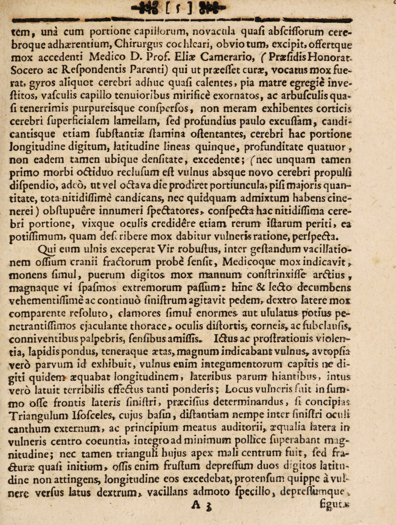 •mn im- tem, una cum portione capillorum, novacula quafi abfcifiorum cerc- broque adherentium, Chirurgus cochleari, obvio tum, excipit, offertque mox accedenti Medico D. Prof. Elie Camerario, f PraefidisHonorat* Socero ac Refpondentis Parenti) qui ut praeelfet cura?, vocatus mox fue¬ rat, gyros aliquot cerebri adhuc quafi calentes, pia matre egregie inve- fiitos, vafculis capillo tenuioribus mirifice exornatos, ac arbufculisqua* fi tenerrimis purpureisque confperfos, non meram exhibentes corticis cerebri fuperficialem lamellam, led profundius paulo excuflam, candi- cantisque etiam fubflantiae flamina oftentantes, cerebri hac portione longitudine digitum, latitudine lineas quinque, profunditate quatuor■, non eadem tamen ubique denfitate, excedente; ('nec unquam tamen primo morbi odiduo reclufum efl vulnus absque novo cerebri propul.fi difpendio, adeo, ut vel odava die prodiret portiuncula, pifi majoris quan¬ titate, tota nitidiflime candicans, nec quidquam admixtum habens cine- nerei) obftupuere innumeri fpedatores» confpeda hac nitidilfima cere¬ bri portione, vixque oculis credidere etiam rerum lftarum periti, ea potifiimum, quam defi ribere mox dabitur vulneris ratione, perf peda. Qui eum ulnis exceperat Vir robuftus, inter geftandum vacillatio¬ nem offium cranii fradorum probe fenfit, Medicoque mox indicavit » monens fimul, puerum digitos mox mannum confirinxifie ardius y magnaque vi fpafmos extremorum paffumr hinc & ledo decumbens vehementifiime ac continuo finiflrum agitavit pedem,- dextro latere moi comparente refoluto, clamores fimul enormes aut ululatus potius pe- netrantiffimos ejaculante thorace» oculis diftortis, corneis, ac fubdaufis, conniventibus palpebris, fenfibus amifiis.. Idus ac profirationis violcrr- tia, Iapidis pondus, teneraque aetas, magnum indicabant vulnus, avtopfia vero parvum id exhibuit, vulnus enim integumentorum capitis ne di¬ giti quidem aequabat longitudinem, lateribus parum hiantibus, intus vero latuit terribilis effedus tanti ponderis; Locus vulneris fuit infum- mo offe frontis lateris finiflri, praecifius determinandus, fi concipias Triangulum Ifofceles, cujus bafin, difhntiam nempe inter finiflri oculi canthum externum, ac principium meatus auditorii, aequalia latera in vulneris centro coeuntia, integra ad minimum pollice fuperabant mag¬ nitudine; nec tamen trianguli hujus apex mali centrum fuit, fed fra- dura? quafi initium» offis enim fruflum depreffum duos digitos latitu¬ dine non attingens, longitudine eos excedcbat,protenfum quippe a vul¬ nere verfus latus dextrum» vacillans admoto fpccilio^ depref&irnque * A j fifcufc*