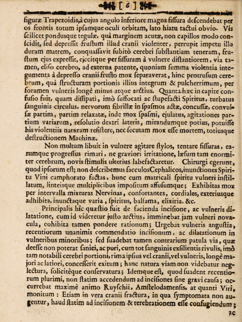 figurae Trapezoidis,a cujus angulo inferiore magna fiflura defcendebat per os frontis totum ipfamque oculi orbitam, lato hiatu ta&ui obvio* Vis fcilicet pondusque tegulas, qua marginem acutae, non capillos modooon- (cidit, fed depreflit frullum illud cranii violenter, perrupit impetu illo duram matrem, conquaffavit fiibitb cerebri fubftantiam teneram, fru- ftum ejus expreflit, ejccitque perfifluram a vulnere diftantiorem, via ta¬ men, elifo cerebro, ad externa patente, quoniam fumma viokntia inte¬ gumenta adepreffo cranii fr ullo mox feparaverat, hinc protrufum cere¬ brum, qua ftru&uram portionis illius integrum &. pulcherrimum, per foramen vulneris longe minus atque ardUus. Quanta hsec in capite icon- fufio fuit, quam diflipati, imo fuffocati ac flupefa&i Spiritus, turbatus fanguinis circulus, nervorum fibrillas infpafinos adfcae, concuflae, convuk fae partim, partim relaxata, inde mox fpafmi, ejulatus, agitationes par¬ tium variarum, refolutio dextri lateris, mirandumque potius, potui fle his violentiis naturam refiftere, nec fecutam mox eife mortem, totiusque deftru&ionem Machinas. Non multum libuit in vulnere agitare rtylos, tentare fifluras, ea- rumqueprogreflus rimari, ne graviori irritatione, lasfumtam enormi¬ ter cerebrum, novis Itimufis ulterius labefa&aretur. Chirurgi egerunt, quod ipforum efl; non dderibemus faccuIosCephalicos,inuncfcionesSpiri- tu Vini camphorato fadtas» hunc cum matricali fpiritu vulneri inftil- latum, Jinteisque multiplicibus impolitum afliifumque; Exhibitas mox per intervalla mixturas Nervinas, confortantes, cordiales,exteriusque adhibita, inundtaque varia , fpiritus, ballama, elixiria. &c. Principalis hic quaeftio fuit de facienda incifione, ac vulneris di¬ latatione, cum id videretur juflo ar&ius, imminebat jam vulneri nova¬ cula, cohibita tamen pondere rationum; Urgebat vulneris anguftia, recentiorum unanimis commendatio incifionum, ac dilatationum in vulneribus minoribus; fed fuadebat tamen contrarium patula via, quae deefle non poterat faniei, ac puri, cum tot fanguinis exfilientis rivulis, imo tam notabili cerebri portioni, rima ipfius vel cranii,vel vulneris, longe ma¬ jori ac latiori, conceflerit exitum; hanc natura viam non videbatur neg- ledfcura, foliciteque confervatura; Idemqueeft, quod fuadent recentio¬ rum plurimi, non ftatim accedendum ad inciliones fine gravi caufa; oc¬ currebat maxime animo Ruyfchii, Amftelodamenfis, at quanti Viri, monitum : Etiam in vera cranii fradhira, in qua lymptomata non au¬ gentur, haud ftatim adincifionem & terebrationem effe confugiendum;