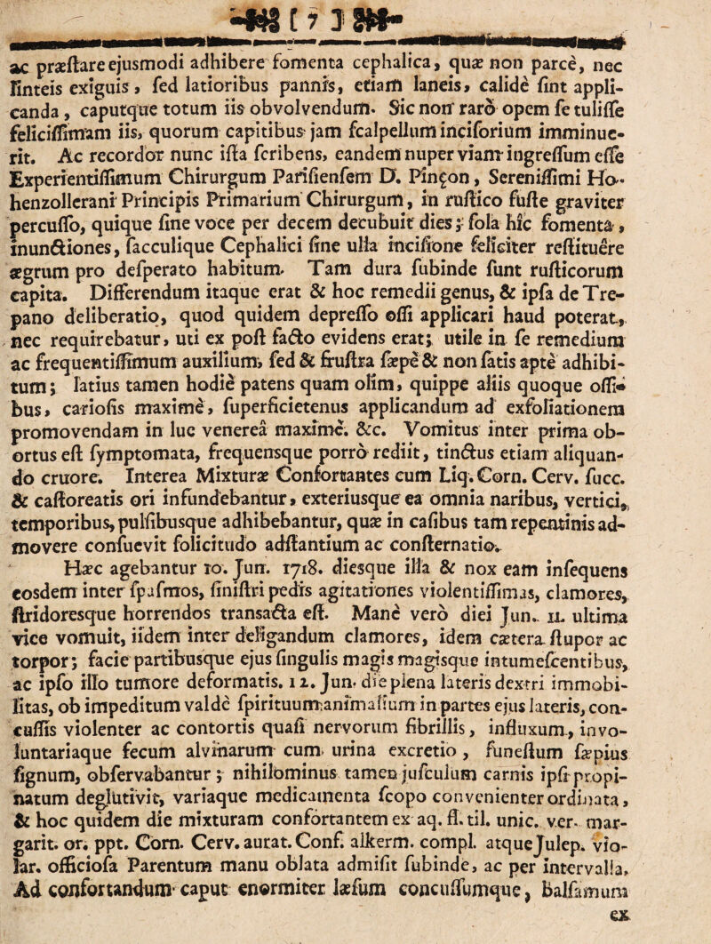 ac praeftareejusmodi adhibere fomenta cephalica, qua? non parce, nec linteis exiguis, fed latioribus pannis, etiaitl laneis, calide fint appli¬ canda , caputque totum iis obvolvendum. Sic notr raro opem fe tulifle feliciflitmm iis, quorum capitibus jam fcalpellum inciforium imminue¬ rit, Ac recordar nunc ifta fcribens, eandem nuper vianT ingreflum cffe Experientiflimum Chirurgum Parifienfem D. Pin^on, Sereniffimi Ha- henzollerani Principis Primarium Chirurgum, in ruftico fufte graviter percuflo, quique fine voce per decem decubuit dies;- fola hic fomenta', inundiones, facculique Cephalici fine ulla inciilone feliciter refti tuere #grum pro defperato habitum. Tam dura fubinde funt rufticorum capita. Differendum itaque erat & hoc remedii genus, & ipfa de Tre- pano deliberatio, quod quidem depreflb ©ffi applicari haud poterat, nec requirebatur, uti ex poft fado evidens erat; utile in fe remedium ac frequentiffimum auxilium, fed & frufba fa?pe & non fatis apte adhibi¬ tum ; latius tamen hodie patens quam olim, quippe aliis quoque offi* bus, cariofis maxime, fuperficietenus applicandum ad exfoliationem promovendam in lue venerea maxime. &c. Vomitus inter prima ob¬ ortus eft fymptomata, frequensque porro rediit, tindus etiam aliquan¬ do cruore. Interea Mixtura? Confortantes cum Liq.Corn. Cerv. fuce. & cafforeatis ori infundebantur, exteriusque ea omnia naribus, vertici,, temporibus, pulfibusque adhibebantur, quse in cafibus tam repentinis ad¬ movere confucvit folicitudo aditantium ac confternatio. Ha?c agebantur io. Jun. 1718. diesque illa & nox eam infequens eosdem inter fpufmos, ffniftri pedis agitationes violentiffimas, clamores, jftridoresque horrendos transada eft. Mane vero diei Jun.. ll ultima vice vomuit, iidem inter deligandum clamores, idem esetera-fiupor ac torpor ; facie partibusque ejus lingulis magis magisque intumefeentibus, ac ipfo illo tumore deformatis. 12. Jun- diepiena lateris dextri immobi¬ litas, ob impeditum valde fpirituumanimafiurn in partes ejus lateris, coa- cuffis violenter ac contortis quafi nervorum fibrillis, influxum, invo- luntariaque fecum alvinarum cum. urina excretio , flmefium fepius fignum, obfervabantur; nihilbminus tamen jufculum carnis ipfi propi¬ natum deglntivit, variaque medicamenta fcopo convenienter ordinata, & hoc quidem die mixturam confortantem ex aq. ft.til. unie, ver- mar- garit. or. ppt. Com. Cerv. aurat. Confi alkerm. compl. atquejulep. vio- lar. officiofa Parentum manu oblata admifit fubinde, ac per intervalla. Ad confortandum caput enormiter laefum concufiumque, Balfemum
