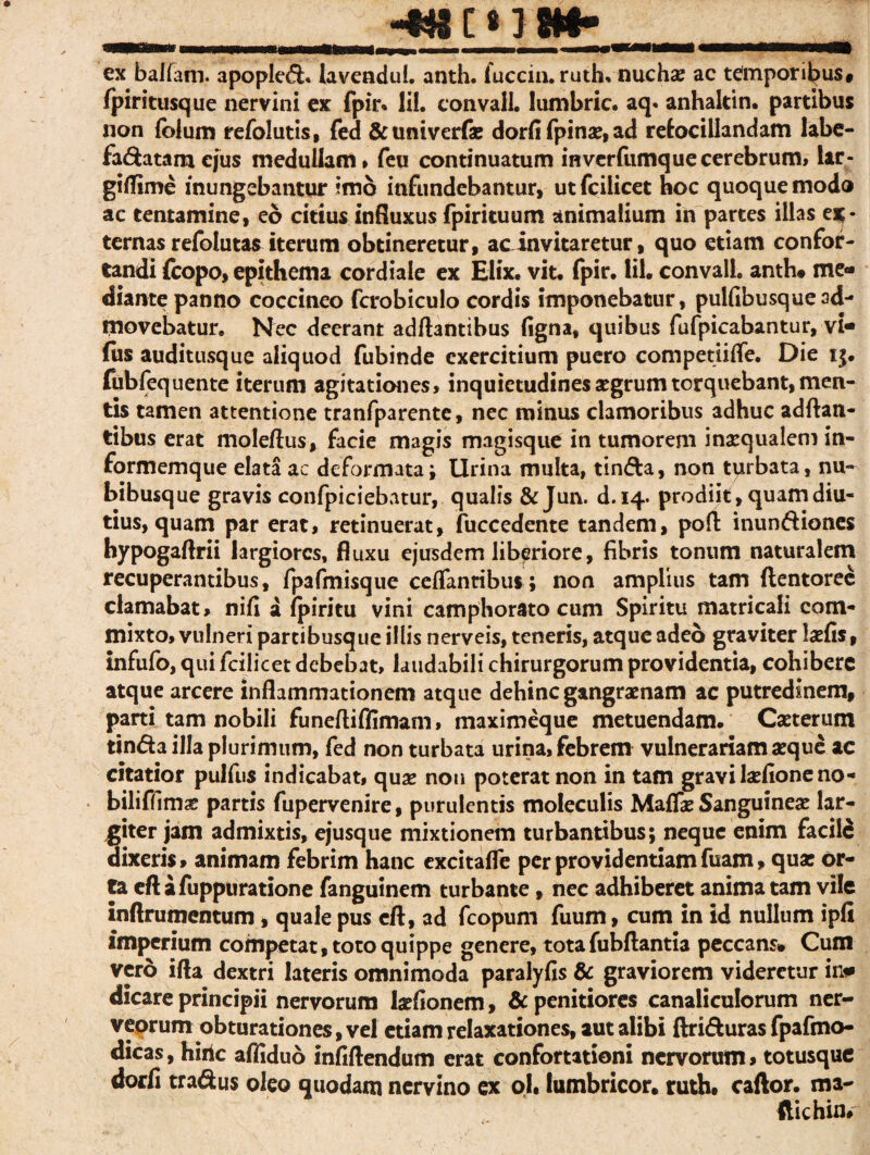 ex balfam. apopled» lavendul. anth. fuccin. ruth, nuchae ac temporibus# fpiritusque nervini ex fpir* lil. convall. lumbric. aq. anhakin. partibus non ibium refolutis, fed &univerfa? dorfi fpinae, ad retocillandam labe- fadatarnejus medullam» feu continuatum in verfumque cerebrum, lar- giflime inungebantur imo infundebantur, utfcilicet hoc quoque modo ac tentamine, eo citius influxus fpirituum animalium in partes illas ex¬ ternas refolutas iterum obtineretur, ac invitaretur, quo etiam confor¬ tandi fcopo, epithema cordiale ex Elix. vit. fpir. lil. convall. anth* me¬ diante panno coccineo fcrobiculo cordis imponebatur, pulfibusquead¬ movebatur. Nec deerant adftantibus figna, quibus fufpicabantur, vi- (us auditusque aliquod fubinde exercitium puero competiifte. Die 15. fubfequente iterum agitationes, inquietudines aegrum torquebant, men¬ tis tamen attentione tranfparente, nec minus clamoribus adhuc adftan¬ tibus erat moleftus, facie magis magisque in tumorem inaequalem in- formemque elata ac deformata; Urina multa, tinda, non turbata, nu¬ bibusque gravis confpiciebatur, qualis & Jun. d. 14. prodiit, quam diu¬ tius, quam par erat, retinuerat, fuccedente tandem, poft inundiones hypogaftrii largiores, fluxu ejusdem liberiore, fibris tonum naturalem recuperantibus, fpafmisque ceflantibus; non amplius tam ftentorec clamabat, nifi a fpiritu vini camphorato cum Spiritu matricali com¬ mixto, vulneri partibusque illis nerveis, teneris, atque adeo graviter laefis, infufo, qui fcilicet debebat, laudabili chirurgorum providentia, cohibere atque arcere inflammationem atque dehinc gangraenam ac putredinem, parti tam nobili funeftiffimam, maximeque metuendam. Caeterum tinda illa plurimum, fed non turbata urina, febrem vulnerariam aeque ac citatior pulfus indicabat, quae non poterat non in tam gravi laefione no- biliffim^ partis fupervenire, purulentis moleculis Maflae Sanguineae lar¬ giter jam admixtis, ejusque mixtionem turbantibus; neque enim facile dixeris» animam febrim hanc excitafle per providentiam fuam» quae or¬ ta cftafuppuratione fanguinem turbante, nec adhiberet animatam vile inftrumentum , quale pus cft, ad fcopurn fuum, cum in id nullum ipfi imperium competat, toto quippe genere, totafubftantia peccans* Cum vero ifta dextri lateris omnimoda paralyfis & graviorem videretur in# dicare principii nervorum laefionem, & penitiores canaliculorum ner- veorum obturationes, vel etiam relaxationes, aut alibi ftriduras fpafmo- dicas, hiilc afliduo infiftendum erat confortationi nervorum» totusque dorfi tradus oleo quodam nervino ex ol. lumbricor. ruth* caftor. ma- ftichin#