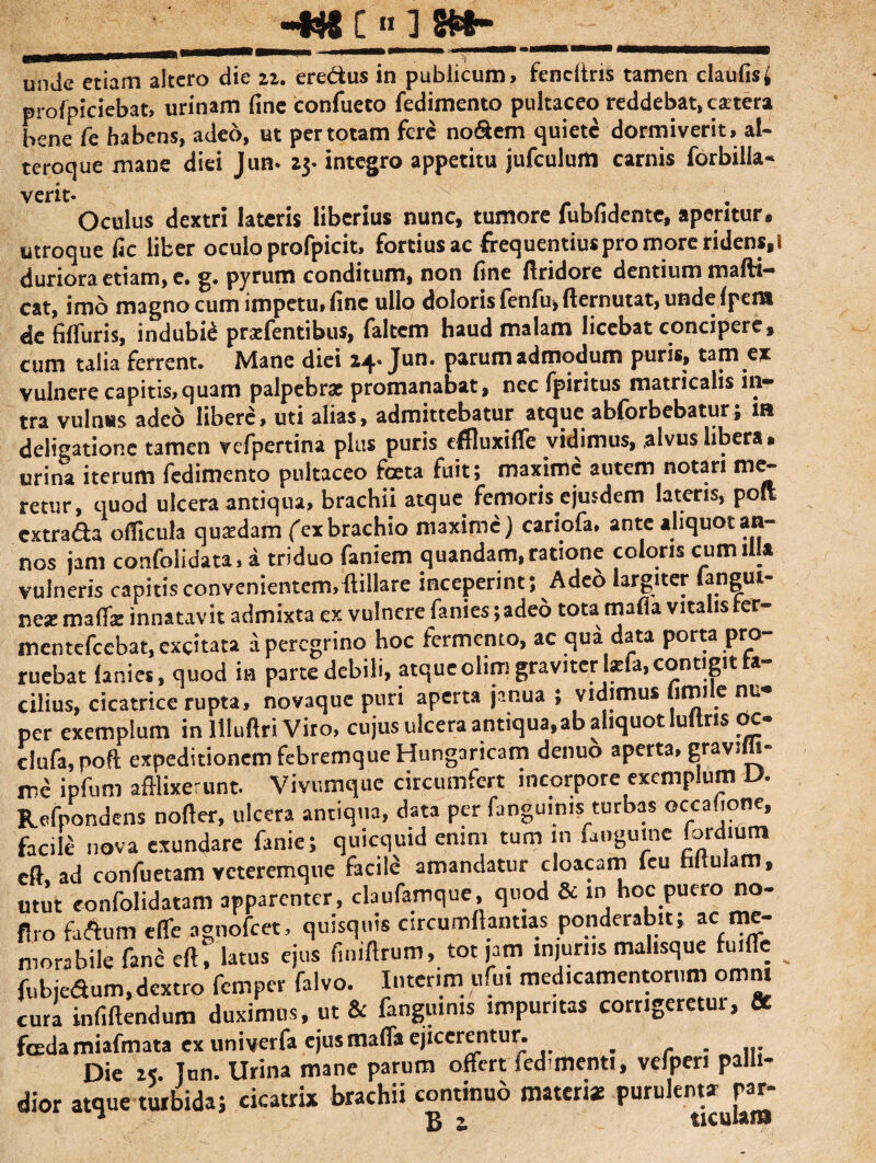 -Ht C « ] «•- unde etiam altero die 22. ere&us in publicum, fendtris tamen claufis^ profpiciebat, urinam fine confueco fedimento pultaceo reddebat, cartera bene fe habens, adeo, ut per totam fere no&em quiete dormiverit, al- teroque mane diei Jum 23- integro appetitu jufculuffl carnis forbilla* verit- Oculus dextri lateris liberius nunc, tumore fubfidente, aperitur, utroque fic liber oculo profpicit. fortius ac frequentius pro more ridens,! duriora etiam, e. g. pyrutn conditum, non fine ftridore dentium m a di¬ cat, imo magno cum impetu, fine ullo doloris fenfu, fiernutat, unde fpeiw de fifluris, indubii prxfentibus, faltem haud malam licebat concipere, cum talia ferrent. Mane diei 14-Jun. parum admodum puris, tam ex vulnere capitis, quam palpebrae promanabat, nec fpiritus matricalis in¬ tra vulnus adeo libere, uti alias, admittebatur atque abforbebatur; m deligationc tamen vefpertina plus puris effluxifle vidimus, alvus libera» urina iterum fedimento pultaceo foeta fuit; maxime autem notari me¬ tetur, quod ulcera antiqua, brachii atque femoris ejusdem lateris, poli extra&a o (ficula quaedam fex brachio maxime) cariofa. ante aliquot an¬ nos jam confolidata, a triduo faniem quandam, ratione coloris cumill* vulneris capitis convenientem, {tiliare inceperint; A deo largiter angui nex mafliz innatavit admixta ex vulnere fanies ;adeo tota mafia vitalis ter- mentefeebat, excitata a peregrino hoc fermento, ac qua data porta pro¬ ruebat lanies, quod in parte debili, atque olim graviter l*fa, contigit fa¬ cilius, cicatrice rupta, novaque puri aperta janua ; vidimus fimi e nu¬ per exemplum in ltluftri Viro, cujus ulcera antiqua,ab aliquot Iultns oc- ciufa,noft expeditionem febremque Hungaricam denuo aperta, gravifli- ir.e ipfum afflixerunt. Vivumque circumfert inccrpore exemplum U. Refnondens nofter, ulcera antiqua, data per fangmnis turbas occafione, facile nova exundare fanie; quicquid enim tum m fatiguine fordium eft ad confuetam veteremque facile amandatur cloacam feu hltulam, utut eonfolidatam apparenter, claufamque, quod & in hoc puero no- flro faftum e fle agnofeet, quisquis circumflamus ponderabit; ac me¬ morabile fane eft, latus ejus finiftrum, tot jam injurus malisque fuifle fubjedum,dextro femper falvo. Interim ufui medicamentorum omni cura infiftendum duximus, ut & fangmnis impuritas corrigeretur, Se fcedamiafmata ex univerfa ejus mafla ejicerentur. _ . ... Die as. Tun. Urina mane parum offert fed-menti, vefpen palli¬ dior atque turbida; cicatrix brachii continuo materi* Purukn^u^‘