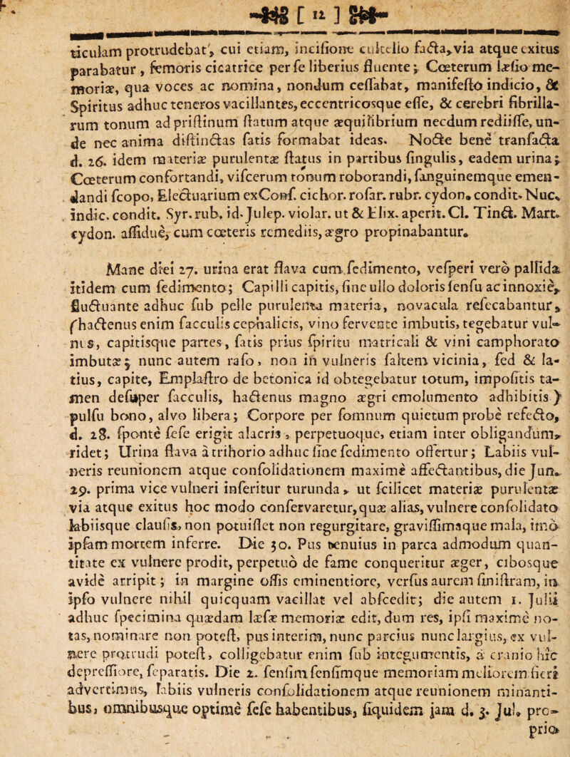 i* ] m- ticulam protrudebat'» cui etiam, ineifiooe cukdio fada,.via atque exitus parabatur , femoris cicatrice perfe liberius fluente; Coeterum lariio me¬ moria, qua voces ac nomina, nondum ceflabat, manifeflo indicio, dt Spiritus adhuc teneros vacillantes, eccentricosque efle, & cerebri fibrilla¬ rum tonum adpriftinum flatum atque aequilibrium necdum rediiflfe, un¬ de nec anima diffindas fatis formabat ideas. Node bene tranfada d. 26. idem materiae purulentae flatus in partibus fingulis, eadem urina; Coeterum confortandi* vifcerum tonum roborandi, fmguinemque emen¬ dandi fcopo, Eieduarium exConf. cichor. rofar. rubr. cydon» condit- Nue* indic, condit. Syr.rub. id. Julep. violar. ut&Elix, aperit.Cl. Tind. Mart» cydon. affldue, cumcceteris remediis, aegro propinabantur» Mane diei 27. urina erat flava cum.fedimento, vefperi vero pallida, itidem cum fedimento; Capilli capitis, fine ullo dolorisfenfu acinnoxie* £uduante adhuc fub pelle purulenta materia, novacula refecabantur» ('hadenus enim facculiscephalicis, vino fervente imbutis, tegebatur vul~ nis, capitisque partes , fatis prius fpiritu matricali & vini eamphorato imbutae; nunc autem rafo, non in vulneris falcem vicinia, fed & la¬ tius, capite, Emplaflro de betonica id obtegebatur totum, impolitis ta¬ men de&per faeculis, hadenus magno asgri emolumento adhibitis y pulfu bono, alvo libera; Corpore per fomnum quietum probe refedo, d. 28» fponte fefe erigit alacris 5 perpetuoque, etiam inter obligandum» ridet; lirina flava a trihorio adhuc line fcdimento offertur; Labiis vul¬ neris reunionem atque confolidationem maxime affedantibus, die Jun^ 29. prima vice vulneri inferitur turunda * ut fcillcet materiae purulentas via atque exitus hoc modo confervaretur,quas alias, vulnere confolidato kbiisque claufli, non potuiflet non regurgjtare, graviffimaque mala, imo ipfam mortem inferre. Oie 30. Pus benuius in parca admodum quan¬ titate ex vulnere prodit, perpetuo de fame conqueritur £ger, cibosque avide arripit; in margine olfis cminentiore, verfus aurem flniflram, in jpfo vulnere nihil quicquam vacillat vel abfcedit; die autem 1. Julii adhuc fpecimina quaedam lacfe memoriae edit, dum res, ipfi maxime no¬ tas, nominare non potefl, pus interim, nunc parcius nunc largius, ex vul¬ nere pro.trudi potefl, colligebatur enim fub integumentis, a cranio hic deprefliorc, feparatis. Die 2. fenfimfenflmque memoriam meliorem fleri advertimus, fabiis vulneris confolidationem atque reunionem minanti¬ bus* omaibusque optime fefe habentibus^ liqui dem jam d. Juh pro¬ pria