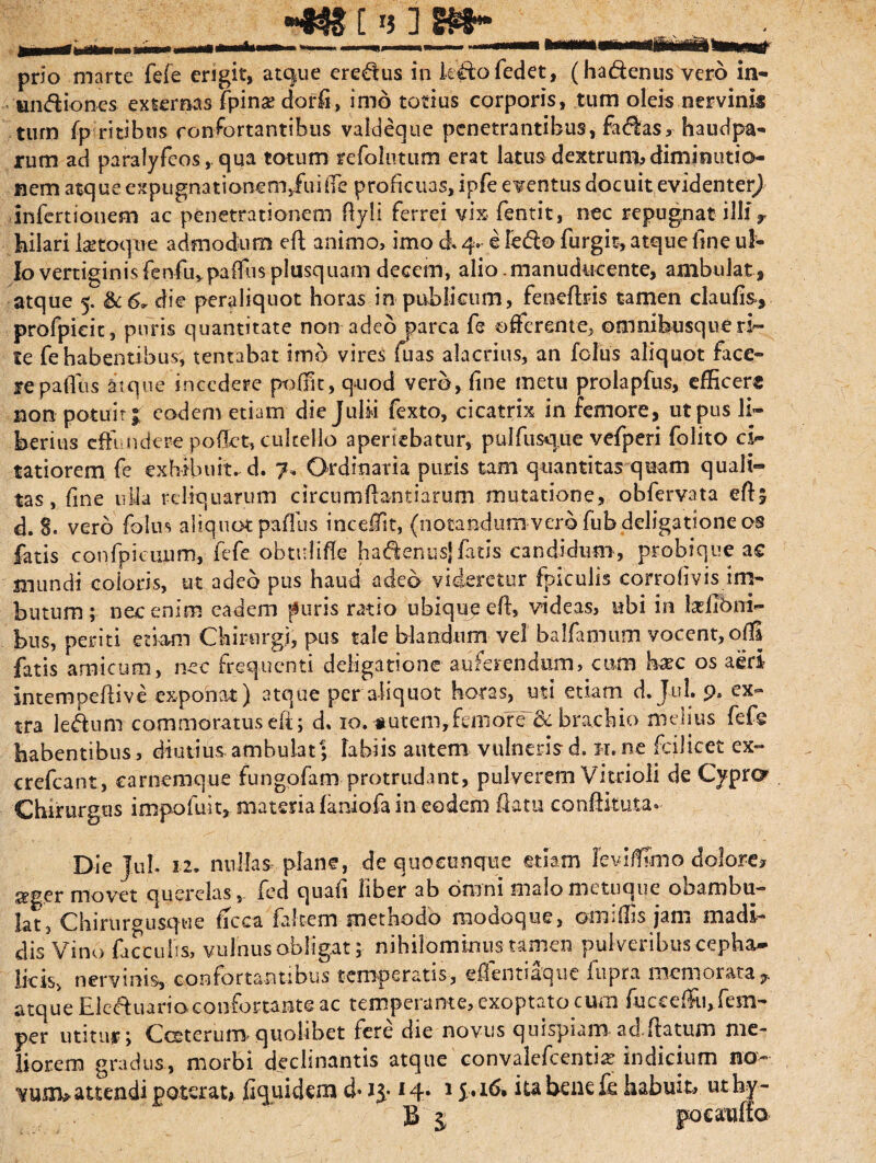 *m t n ] m* prio marte fefe engit, atque eredus in klto (edet, (ha&enus vero in- undiones externas (pinse darii, imo totius corporis, tum oleis nervinis tum (p ritibus confortantibus valdeque penetrantibus, fadas, haudpa- rum ad paralyfeos, qua totum refolntum erat latus dextrum, dimtoutia- nem atque expugnatianeoi/uiffe proficuas, ipfe eventus docuit evidenter) infert ion em ac penetrationem Ryli ferrei vix fentit, nec repugnat illi r hilari Isetoque admodum efl animo, imo & 4» e Fedo furgit, atque fine ul¬ lo vertiginis fenfu,paffus plusquam decem, alio.manuducente, ambulat, atque 5. die peraliquot horas in publicum, feneftris tamen claufis, profpicit, puris quantitate non adeo parca fe offerente, omnibusque ri¬ te fe habentibus, tentabat imo vires fuas alacrius, an folus aliquot face¬ re paffus atque incedere pofftt, quod veru, fine metu prolapfus, efficers non potuit £ eodem etiam die Julii fexto, cicatrix in femore, ut pus li¬ berius effundere poflct, cultello aperiebatur, pnlfusque vefperi folito ci¬ tatiorem fe exhibuit, d. 7« Ordinaria puris tam quantitas quam quali¬ tas, fine ulla reliquarum circumflandarum mutatione, obfervata eftj d. 8. vero folus aliquot paffus inceffit, (notandum-vero fubdcligatione os fatis confpiciium, fefe obtidifle hadenusj fatis candidum, probique ac mundi coloris, ut adeo pus haud adeo videretur (piculis corrofivis im¬ butum; nec enim eadem puris ratio ubique efl, videas, ubi in tefibni- bus, periti etiam Chirurgi, pus tale blandum vel balfamum vocent, ofB fatis amicum, nec frequenti deligatione auferendum, cum kec os aeri intempeftive expohat ) atque per aliquot horas, uti etiam d.Jul. 9. ex¬ tra le&um commoratus eft; d. 10. nutem,femore 8t brachio melius fefe habentibus, diutius ambulat; fabiis autem vulneris d, H.ne fodicet ex- crefcant, carnemque fungofam protrudant, pulverem Vitrioli de Cypro Chirurgus impofult, materia (aniofa in eodem flatu conftituta- Die JuL 12. nullas plane, de quocunque etiam leviffmo dolore? seger movet querelas, fed quafi liber ab omni malo metuque obambu¬ lat, Chirurgusque ficca falcem methodo modoque, omiffis jam madi¬ dis Vino faeculis, vulnus obligat; nihilominus tamen pulveribus cepha¬ licis, nervinis, confortantibus temperatis, efientiaque fupra memorata atque Eleauario confortante ac temperante, exoptatorum fucceffu,fom- per utitur; Cceterumquolibet fere die novus quispiam ad.flatum me¬ liorem gradus, morbi declinantis atque' conv.alefcenti* indicium no- vusiv attendi poterat# Equidem d» ij* 14* 1 ita bene fe habuit, uthy- b z poeauffo