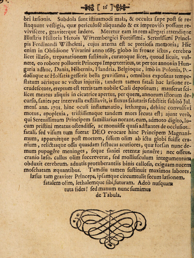 §? 1 s «m tw i>ri Monis. Subdola funt iftiusmodi mala, & occulta fsepe pofl: fe re¬ linquunt vefHgia, quae periculofe aliquando & ex improvifo poliunt re- vivifcere, graviterque laedere. Meretur eam in rem allegari attendique lilufiris Hifloria Herois Wirtembergici Fortiflifm, Sereniffimi Princi¬ pis Ferdinandi Wilhelmi, cujus aeterna efl ac pretiofa memoria; Hic enim in Obfidione Vivarini anno 1685. globo in fronte i&us, cerebro licet iliaefo, trepanationem fuftinuit, curatoque licet, quoad licuit, vul¬ nere, eo robore polluerit Princeps Imperterritus, ut per tot annos in Hun- garia adhuc, Dania, Hibernia, Flandria, Belgioque, imo in Poionia,Po» doliaque ac HolfatiagelTerit bella graviflima, omnibus expolitus tempe- ftatum aerisque ac vi<5his injuri^, tandem tamen fatali hac Mone re-1 crudefcente, ereptum efh terris tam nobile Coeli depolitum; manferat fci- licet meatus aliquis in cicatrice apertus, per quem, annorum illorum de- ' curfu, fanies per intervalla ex llillavit, is fluxus falutaris fubfHtit fubito Jul. menf ann. 1701. hinc oculi inflammatio, lethargus, dehinc convulim motus, apoplexia, triftitfimaque tandem mors fecuta eft; ajunt vero, qui Serenifflmum Principem familiarius norant, eum, admoto digito, lo¬ cum prillini meatus oftendilfe, acmonuifle quali adflantes de occlulion, fatali, fed vifum tum fuerat DEO evocare hinc Principem Magnani¬ mum, apparuitque pofl: mortem, filium olim ab idlu globi fuilfe cra¬ nium , reli&asque ollis quasdam feflucas acutiores, quae forfan nunc de¬ mum pupugere meninges, feque faniei retentae junxere t nec olfeus* cranio Mo, callus olim fuccreverat, fed moiliufculum integumentum | obduxit cerebrum, adnatis protuberandis binis cailolis, exiguam nucem i mofchatam aequantibus. Tamdiu tamen fullinuit maximos labores,! Mus tam graviter Pnnccps,ipfamquecircumtulitfecumMonenra> fatalem olim, lethalemque fibi/uturam. Adeo nufquam tuta fides ! fed manum nunc fumimus
