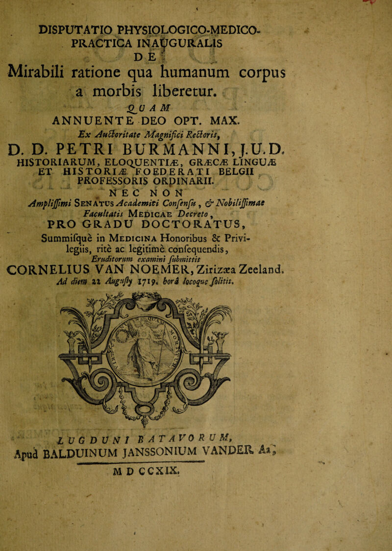 DISPUTATIO PHYSIOLOGICO-MEDICO» PRACTICA INAOGURALtS DE 1 Mirabili ratione qua humanum corpus a morbis liberetur. A M ANNUENTE DEO OPT. MAX. Ex Auctoritate Magnifici ReEloris, D. D. PETRI B U R M A N NI, J. U. D» HISTORIARUM, ELOQUENTIA, GRACA LINGUA ET HISTORIA FOEDERATI BELGII PROFESSORIS ORDINARII. v N E C N o' N Amfliffimi Senatus Academici Confenfu, & Nobilijfimae Facultatis Medicae Decreto, PRO GRADU DOCTORATUS, G D U N I BATAVORUM, np„a d^lPUINUM JANSSONIUM VANDER Aii M D C C XIX. Summifque in Medicina Honoribus & Privi¬ legiis, rite ac legitime confequendis, Eruditorum examini fubmittit CORNELIUS VAN NOEMER, Zirizxa Zeeland.