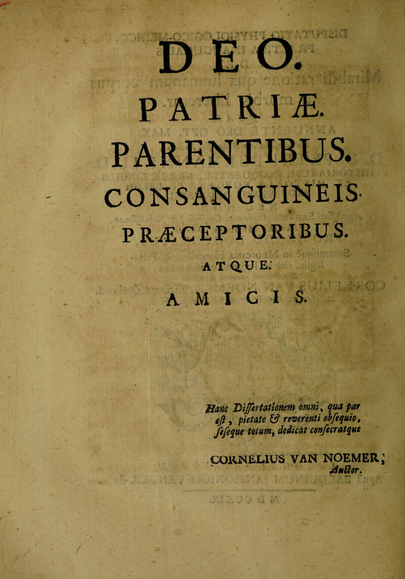 \ PR^CEPTORIBUS. atque; A M I G I S, 'Hanc Difeffationem omni, qua far ejl, pietate & reverenti obfequio, fefequt totum, dedicat confecratqut CORNELIUS VAN NOEMERJ AnSor. /