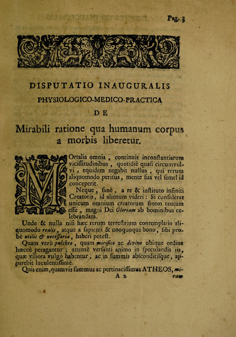 DISPUTATIO INAUGUR.ALIS PHYSIOLOGICO-MEDICO-PRACTICA DE Mirabili ratione qua humanum corpus a morbis liberetur. Ortalia omnia ] continuis incondantiarum viciffitudinibus , quotidie quafi circumvol» vi , equidem negabit nullus , qui rerum aliquomodo peritus, mente fua vel femel id conceperit. Neque , fane , a re 6c inftituto infiniti Creatoris, id alienum videri: Si confiderat unicum omnium creatorum finem tantum efle , tnagni Dei Gloriam ab hominibus ce¬ lebrandam. Unde 6c nulla nili haec rerupn terrefirium contemplatio ali¬ quomodo retiis, atque a fapienti & unoqupque bono, [ibi pro¬ be utilis & necejfaria, haberi poteft. Quam vero pulchro , quam mirifico ac divino ubique ordine haecce peragantur *, attente veiTanti animo in [peculandis iis, quae viliora vulgo habentur , ac ip^uninais abfconditifque, ap¬ parebit luculentiffime. * ' f Quis enim ,quam vis futnmus ac pertinaciffimus ATHEOS, mi~ A % ram a