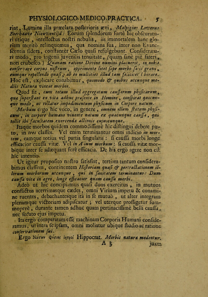 flnt, Lumina illa praeclara..pofterioris aevi, Malpigim JLowerus Boerhaave Nieuwentijd: Eorum fplendorem forte hic ohfcuratu- rt utique , intellegas noflri nebulis, iis immortalem hanc glo¬ riam merito relinquemusqua nomina fua, inter non Evane- fcentia fidera, condanter Cado quafi refulgebunt. Confideratu- ri modo, pro ingenii juvenilis tenuitate,, (quam fane pie fateri,, non erubefco.) Quanam ratione Divino numini placuerit, tn nobis confervare corpus nofirum , opprimente licet fape morbo faris gravi r eumque repellendo quafi ^ ab eo multoties illud tam feliciter l berare... Hoc eft, explicare conabimur, quomodo & quibus utcunque me- diis Natura vincat morbos. Quod fit , cum totum illud, aggregatum caufjarum phyfi carum, qua fuperfiant ex vita adhuc prafente in Homine , confpirat quocun- que modio, ut tollatur impedimentum phjficum in Corpore natum. Morbum ergo hic voco, in genere , omnem illum flatum phyfi- Cttm , in corpore humano viuente natum ex quacunque cauffa , qui tollit ibi facultatem exercenda actionis cujuscunque Itaque morbos quidem commodiffime hic diftinguf debere pu¬ to, in tres clades. Vel enim terminantur omni indicio in mor* tem, eam que totius vel partis lingularis : fi cauffa morbi longe efficacior cauffa vitae. Vel in A ium morbum : fi cauda vitae mor¬ bique inter fe adaequant fere efficacia. De his ergo agere non eft hic intentio. Ut igitur propofito noflro fatisfiat, tertiam tantum confidcra- bimus cladem , continentem Hifi oriam quafi & pertraftationem il¬ lorum morborum utcunque , qui in fanitatem terminantur* Dum cauffa vita in agro, longe effcacior quam cauffa morbi.. Adeo ut hic concipiamus quafi duos exercitus , in mutuos conflimus acerrimasque caedes, omni Virium impetu Sc conami¬ ne ruentes, debachantesque ita in fe mutuo , ut alter integram plenamque victoriam adipifeatur ; vel uterque profligetur fum- mopere , durante tamen adhuc quam pertinaciffime belli cauda,, nec fedato ejus impetu. Ita ergo comparatam ede machinam Corporis Humani confide** ramus, ut intra feipfam, omni moliatur ubique fludioac ratione confer vati onem fui. Ergo KaVwv $vW fyrpo* Hippocrat. Morbis natura medentur, !. A J juxta. !