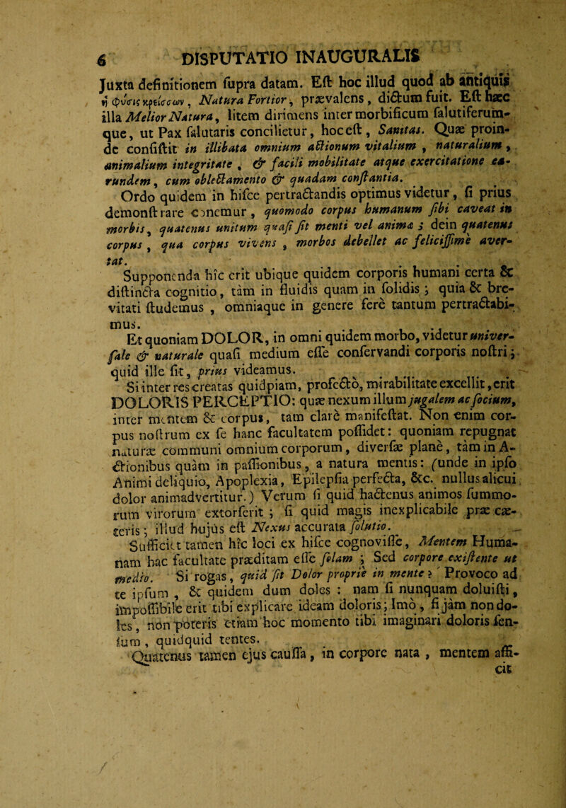 Juxta definitionem fiipra datam. Eft hoc illud quod ab antiquus fj <pv<rteKf*iff<rw>, Natura Fortior, praevalens , diftum fuit. Efthaec illa Melior Natura, litem dirimens inter morbificum falutiferuin- que, ut Pax falutaris concilietur, hoceft , Sanitas. Quae proin¬ de confiftit in illibata omnium aflionum vitalium , naturalium > animalium integritate , dr facili mobilitate atque exercitatione ea* rundem, cum obleffamento & quadam conflantia. Ordo quidem in hifce pertra&andis optimus videtur, fi prius detnonft rare ememur, quomodo corpus humanum fibi caveat in morbis, quatenus unitum qxaflJit menti vel anima j dein quatenus corpus , qua corpus vivens 9 morbos debellet ac felicijflme aver- tat. . . Supponenda hic erit ubique quidem corpons humant certa CC diftin&a cognitio, tam in fluidis quam in folidis ; quia & bre¬ vitati (ludemus , omniaque in genere fere tantum pertractabi¬ mus. Et quoniam DOLOR, in omni quidem morbo, videtur univtr- fale & naturale quafi medium effe confervandi corporis noftri; quid ille fit, prius videamus. _ > Si inter res creatas quid piam, profero, mirabilitate excellit, erit DOLORIS PERCEPTIO: quae nexum illum;#£<j/«w ac fidum, inter mefitem & corpus, tam clare manifeftat. Non enim cor¬ pus noftrum ex fe hanc facultatem poffidet: quoniam repugnat naturae communi omnium corporum, diverfe plane, tam in A- &ionibus quam in paffiontbus, a natura mentis: funde in ipfo Animi deliquio. Apoplexia, Epilepfia perfe&a, &c. nullus alicui dolor animadvertitur.) Verum fi quid hactenus animos fummo- rum virorum extorferit ; fi quid magis inexplicabile prae ca> teris; illud hujus eft Nexus accurata fotutie. ' Sufficiet tamen htc loci ex hifce cognovifle, Mentem Huma¬ nam hac facultate praeditam elle folam ; Sed corpore exiftente ut medio. Si rogas, quid fit Dolor proprie in mente ? ' Provoco ad te ipfimi , 8t quidem dum doles : nam fi nunquam doluifti, itnpoffibrle erit tibi explicare ideam doloris; Imo, fi jam non do¬ les, non poteris etiam hoc momento tibi imaginari doloris fen- iurn , quidquid tentes. ■ Quatenus tamen ejus caufla, in corpore nata , mentem affi- , i . s. ' ■ cit