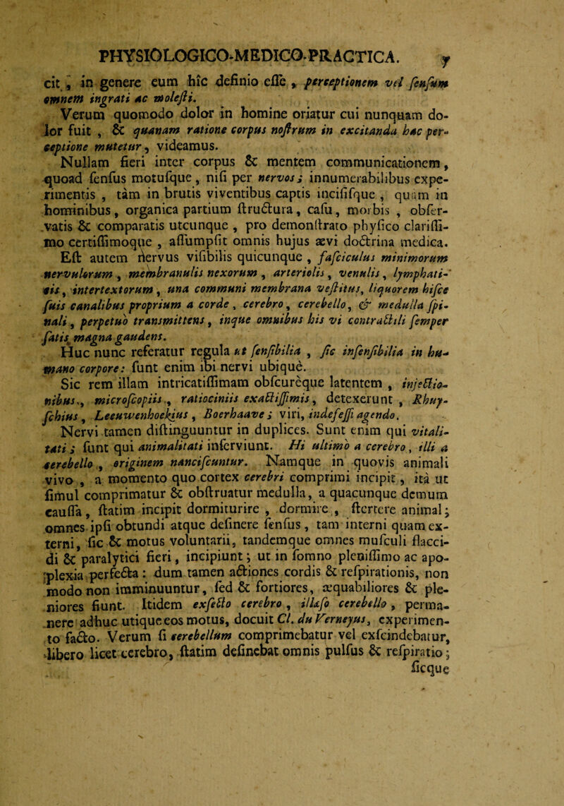 cit , in genere eum hic definio efie , perceptionem vd fenfum Minem ingrati ac vi olefli. Verum quomodo dolor in homine oriatur cui nunquam do¬ lor fuit , & quanam ratione corpus noftrum in excitanda hac per« eeptione mutetur , videamus. Nullam fieri inter corpus $C mentem communicationem, quoad fenfus motufque, mfi per nervos j innumerabilibus expe¬ rimentis , tam in brutis viventibus captis incififque , quam in hominibus, organica partium ftru&ura, cafu, morbis , obfer- vatis & comparatis utcunque , pro demonllrato phyfico clariffi- mo certiffimoqpe , aflumpfit omnis hujus aevi do&rina medica. Eft autem riervus vifibilis quicunque , fafciculus minimorum nervulorum , metotbranulis nexorum , arteriolis, venulis, lymphati-' ais, intertextorum , una communi membrana veJHtus, liquorem hifce fuis canalibus proprium a corde , cerebro, cerebello, & medulla [pi¬ nali , perpetuo transmittens, inque omnibus his vi contralhli femper fatis* magna gaudens. Huc nunc referatur regula ut fenjibilia , fic infenjibilia in hu- mano corpore: funt enim ibi nervi ubique. Sic rem illam intricatiffimam obfcureque latentem , injettio- mbus.y microfcopiis , ratiociniis exattiffimis, detexerunt, Rhuy- fchius , Leeuwenhoek^us , Roerhaavei viri, indefejfi agendo. Nervi tamen diftinguuntur in duplices. Sunt enim qui vitali- tati S funt qui animalitati infcrviunt. Hi ultimo a cerebro, illi a cerebello originem nancifcuntur. Namque in quovis animali vivo , a momento quo cortex cerebri comprimi incipit, ita ut fimul comprimatur & obftruatur medulla, a quacunque demum caufla, ftatim incipit dormiturire , dormire , ftcrtere animal; omnes ipfi obtundi atque defmere fenfus, tam interni quam ex¬ terni, fic £c motus voluntarii, tandemque omnes mufculi flacci¬ di & paralytici fieri, incipiunt; ut in fomno pleoiflimo ac apo¬ plexia perfe&a : dum tamen aftiones cordis & refpirationis, non modo non imminuuntur, fed & fortiores, aequabiliores & ple¬ niores fiunt. Itidem exfetto cerebro , HUfo cerebello , perma¬ nere adhuc utique eos motus, docuit Cl.duVterneyus, experimen¬ to facio. Verum fi cerebellum comprimebatur vel exfeindebatur, libero licet cerebro, ftatim definebat omnis pulfus & refpiratio;