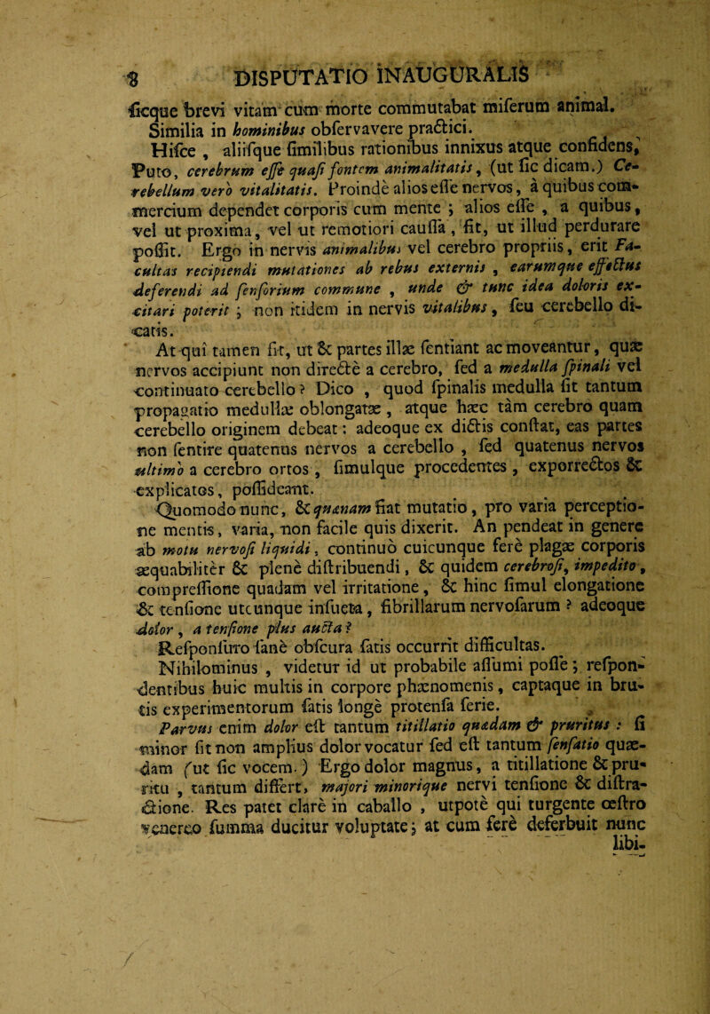 n \ , .‘fi H fGcquc brevi vitam cum morte commutabat miferum animal. Similia in hominibus obfervavere pra6lici. Hifce , aliifque fimilibus rationibus innixus atque confidens, l*ut©, cerebrum ejje quoji fontem animalitatis, (ut fic dicam.) Ce» rebellumverb vitalitatis. Proinde alios efle nervos, a quibus com* mercium dependet corporis cum mente \ alios e ile , a quibus, vel ut proxima, vel ut remotiori caufia, fit, ut illud perdurare poffit. Ergo in nervis animalibus vel cerebro propriis, erit Fa» cultas recipiendi mutationes ab rebus externis , earum qu e ejfebtus deferendi ad fenforium commune , unde & tunc idea doloris ex» citari poterit j non itidem in nervis vitalibus, feu cerebello di¬ catis. Atcjui tamen fit, ut Sc partes illas (entiant ac moveantur, quas nervos accipiunt non dire6le a cerebro, fed a medulla fpinali vel continuato cerebello ? Dico , quod fpinalis medulla fit tantum propagatio medulla: oblongata , atque haec tam cerebro quam cerebello originem debeat: adeoque ex di£tis confiat, eas partes non fentire quatenus nervos a cerebello , fed quatenus nervos mltimo a cerebro ortos, fimulque procedentes , exporrefibos Sc explicatos, poflideant. Quomodo nunc, & qnanam fiat mutatio, pro varia perceptio¬ ne mentis, varia, non facile quis dixerit. An pendeat in genere ab motu nervofi liquidi. continuo cuicunque fere plagas corporis aequabiliter Sc plene diftribuendi, Sc quidem cerebroji, impedito, comprefiione quadam vel irritatione, Sc hinc fimul elongatione £z tenfione utcunque infuete, fibrillarum nervofarum ? adeoque dolor , a tenfione plus aucta f Refiponfuro fane obfcura fatis occurrit difficultas. Nihilominus , videtur id ut probabile aflumi pofle; refpon- •dentibus huic multis in corpore phxnomenis, captaque in bru¬ tis experimentorum fatis longe protenfa ferie. Parvus enim dolor efi: tantum titillatio quadam & pruritus : fi minor fit non amplius dolor vocatur fed efi: tantum fenfatio quas¬ dam fut fic vocem.) Ergo dolor magnus, a titillatione &pru« rku , tantum difiert , majori minorique nervi tenfione diftra- aione. Res patet clare in caballo , utpote qui turgente ceftro Venereo fumma ducitur voluptate \ at cum fere deferbuit nunc