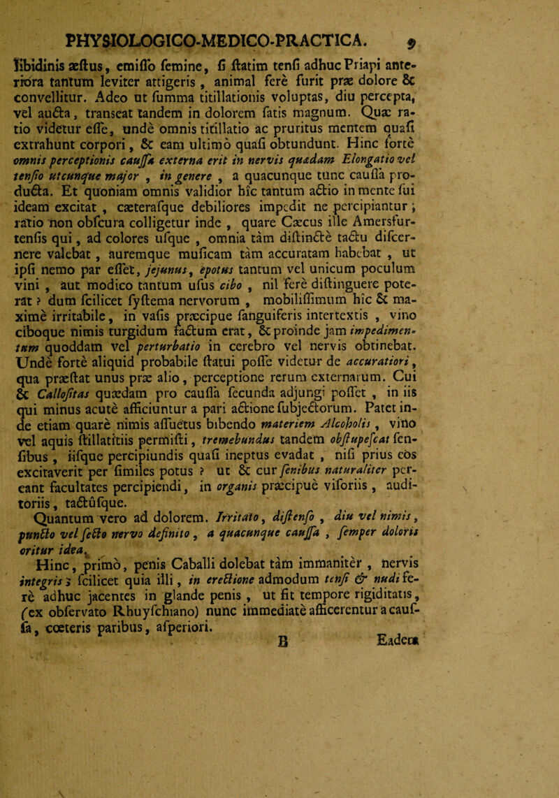 libidinis aeftus, emiflo femine, fi ftatim tenfi adhuc Priapi ante¬ riora tantum leviter attigeris , animal fere furit prae dolore & convellitur. Adeo ut fumma titillationis voluptas, diu percepta, vel au&a, transeat tandem in dolorem fatis magnum. Quae ra¬ tio videtur efle, unde omnis titillatio ac pruritus mentem quafi extrahunt corpori, &C eam ultimo quafi obtundunt. Hinc forte omnis perceptionis caujfa externa erit in nervis quadam Elongatio vei tenjto utcunque major , in genere , a quacunque tunc caufla pro¬ cludi a. Et quoniam omnis validior hic tantum adtio in mente fui ideam excitat , caeterafque debiliores impedit ne percipiantur; ratio non obfcura colligetur inde , quare Caecus ille Amersfur- tenfis qui, ad colores ufque , omnia tam diftindte tadlu difeer- nere valebat , auremque muficam tam accuratam habebat , ut ipfi nemo par effiet, jejunus, epotus tantum vel unicum poculum vini , aut modico tantum ufus cibo , nil fere diftinguere pote¬ rat ? dum fcilicet fyftema nervorum , mobilifiimum hic 6c ma¬ xime irritabile, in vafis praecipue fanguiferis intertextis , vino ciboque nimis turgidum fadfcum erat, 6c proinde jam impedimen¬ tum quoddam vel perturbatio in cerebro vel nervis obtinebat. Unde forte aliquid probabile datui poffe videtur de accuratiori, qua praedat unus prae alio, perceptione rerum externarum. Cui & Callojitas quaedam pro caufia fecunda adjungi poffiet , in iis qui minus acute afficiuntur a pari adtionefiabjedtorum. Patet in¬ de etiam quare nimis affuetus bibendo materiem Alcoholis, vitio vel aquis dillatitiis permidi, tremebundus tandem obfiupefcat fen- fibus , iifque percipiundis quafi ineptus evadat , nifi prius eos excitaverit per fimiles potus ? ut cur fenibus naturaliter per¬ eant facultates percipiendi, in organis praecipue viforiis, audi¬ toriis, tadtufque. Quantum vero ad dolorem. Irritato, diftenfo , diu vel nimis, puntto vel fetto nervo definito, a quacunque caujfa , fiemper doloris oritur idea. Hinc, primo, penis Caballi dolebat tam immaniter , nervis integris j fcilicet quia illi, in ereftione admodum tenfi & nudi fe¬ te adhuc jacentes in glande penis , ut fit tempore rigiditatis, fex obfervato Rhuyfchiano) nunc immediate afficerentur a cauf- fa, coeteris paribus, afperiori. B Eader*