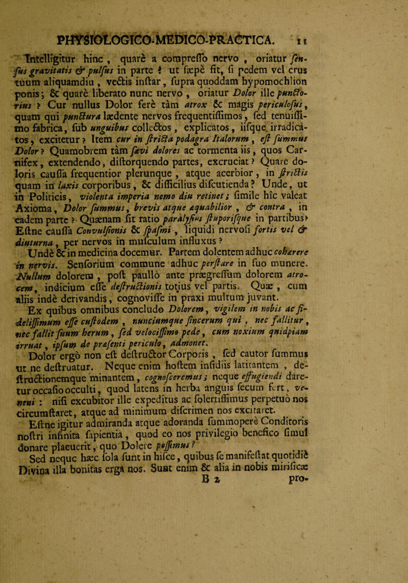 Tntelligitur hinc , quare a compreflo nervo , oriatur fen- fus gravitatis & pulfus in parte f ut fepe fit, fi pedem vel crus tuum aliquamdiu , ve&is inftar, fupra quoddam hypomochlion ponis\ Se quare liberato nunc nervo , oriatur Dolor ille puntto- vius ? Cur nullus Dolor fere tam atrox Se magis periculofus, quam qui pnnVtura laedente nervos frequentiflimos, fed tenuiffi- mo fabrica, fub unguibus colle&os , explicatos, iifque, irradica- tos, excitetur ? Item cur in ftrifta podagra Italorum , e fi fummus Dolor ? Quamobrem tam favi dolores ac tormenta iis, quos Car¬ nifex, extendendo, diftorquendo partes, excruciat? Quare do« loris cauda frequentior plcrunque , atque acerbior, in finElis quam inlaxis corporibus, Se difficilius difeutienda? Unde, ut in Politicis, violenta imperia nemo diu retinet; fimile hic valeat Axioma, Dolor fummus, brevis atque aequabilior , & contra , in eadem parte ? Quaenam fit ratio paralyfws ftuporifque in partibus> Eftne cauda Convuljionis Se fpafmi , liquidi nervofi fortis vel & diuturna, per nervos in mufculum influxus ? Und& Se in medicina docemur. Partem dolentem adhuc coharere in nervis. Senforium commune adhuc perflare in fuo munere. Nullum dolorem , poft paullo ante praegreflum dolorem atro¬ cem, indicium effe deflruclionis totius vel partis Quae , cum aliis^nde derivandis, cognovifle in praxi multum juvant. Ex quibus omnibus concludo Dolorem, vigilem in nobis ac fi- delijfimum ejfe cuflodem , nmciumque flneerum qui , nec fallitur , fiec fallit fuum herum , fed velocijflmo pede, cum noxium quidpiam irruat, ipfum de prafenti periculo, admonet\ Dolor ergo non eft deftru&or Corporis , fed cautor fummus Ut ne deftruatur. Neque enim hoffcem infidiis latitantem , de- ftru&ionemque minantem, cogmfceremuss neque effugiendi dare¬ tur occaflo occulti, quod latens in hciba anguis fecum fert» ve— neni : nifi excubitor ille expeditus ac folertiflimus perpetuo nos circumflaret, atque ad minimum difcnmen nos excitaict. Eftne igitur admiranda atque adoranda fummopere Conditoris noftri infinita fapientia , quod eo nos privilegio benefico dmul donare placuerit, quo Dolere poffimus ? Sed neque hxc fola funtin hifce, quibus femamfeftat quotidie Divina illa bonitas erga nos. Suat enim Sc alia in nobis mirifica: B % pro-