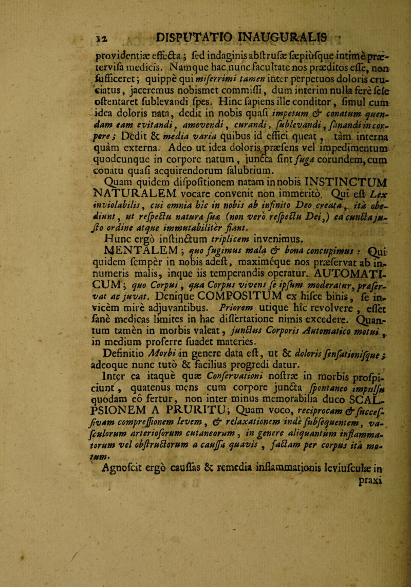 providentias efre&a ; fcd indaginis abftrufae faepiirlque intimeprae- xervifa medicis. Namque hac nunc facultate nos praeditos efle, non lufficeret; quippe qui mi fer r imi tamen inter perpetuos doloris cru¬ ciatus , jaceremus nobismet commiffi, dum inierim nulla fere fefo oftentaret fublevandi fpes. Hinc fapiens ille conditor, fimul cum idea doloris natn, dedit in nobis quali impetum & conatum quen- dam eam evitandi, amovendi, curandi, fublevandi, fanandi in cor¬ pore s Dedit media varia quibus id effici queattam interna quam externa. Adeo ut. idea doloris praefens vel impedimentum quodcunque in corpore natum, junftra Cmtfuga eorundem,cum conatu quali acquirendorum falubrium. Quam quidem difpolitionem natam in nobis INSTINCTUM NATURALEM vocare convenit non immerito. Qui eit Lex inviolabilis, cui omnia hic in nobis ab infinito Deo creata , ita obe- diunt, ut refpeflu natura fua (non vero refpeflu Dei,) ea euntiajh- Jto ordine atque immutabiliter fiant. Hunc ergo inftindtum triplicem invenimus. MENTALEM •, quo fugimus mala & bona concupimus * Qui quidem femper in nobis adell, maximeque nos praelervat ab in¬ numeris malis, inque iis temperandis operatur. AUTOMATI- CUM ; quo Corpus, qua Corpus vivens fe ipfum moderatur, pr a fer¬ vat ac juvat. Denique COMPOSITUM ex hifce binis, fe jn*. vicem mire adjuvantibus. Priorem utique hic revolvere , eflet fane medicas limites in hac difiertatione nimis excedere. Quan¬ tum tamen in morbis valeat, junflus Corporis Automatico motui r in medium proferre fuadet materies. Definitio Morbi in genere data efi, ut 6c doloris fenfationifque j adeoque nunc tuto & facilius progredi datur. Int^r ea itaque quae Confervationi noftrae in morbis prolpi- ciunf, quatenus mens cum corpore junfta fontaneo impnlj» qubdam eo fertur, non inter minus memorabilia duco SCAL*. PSIONEM A PRURITU i Quam voco, reciprocam & fuccefi fivam comprefiionem levem, & relaxationem inde fuffequentem, va- fculorum arterioforum cutaneorum , in genere aliquantum inflamma* torum vel obfiru florum a cauffa quavis , fa fiam per corpus ita mo- wm• Agnofcit ergo cauffas & remedia inflammationis leviufcuhe in 'V praxi