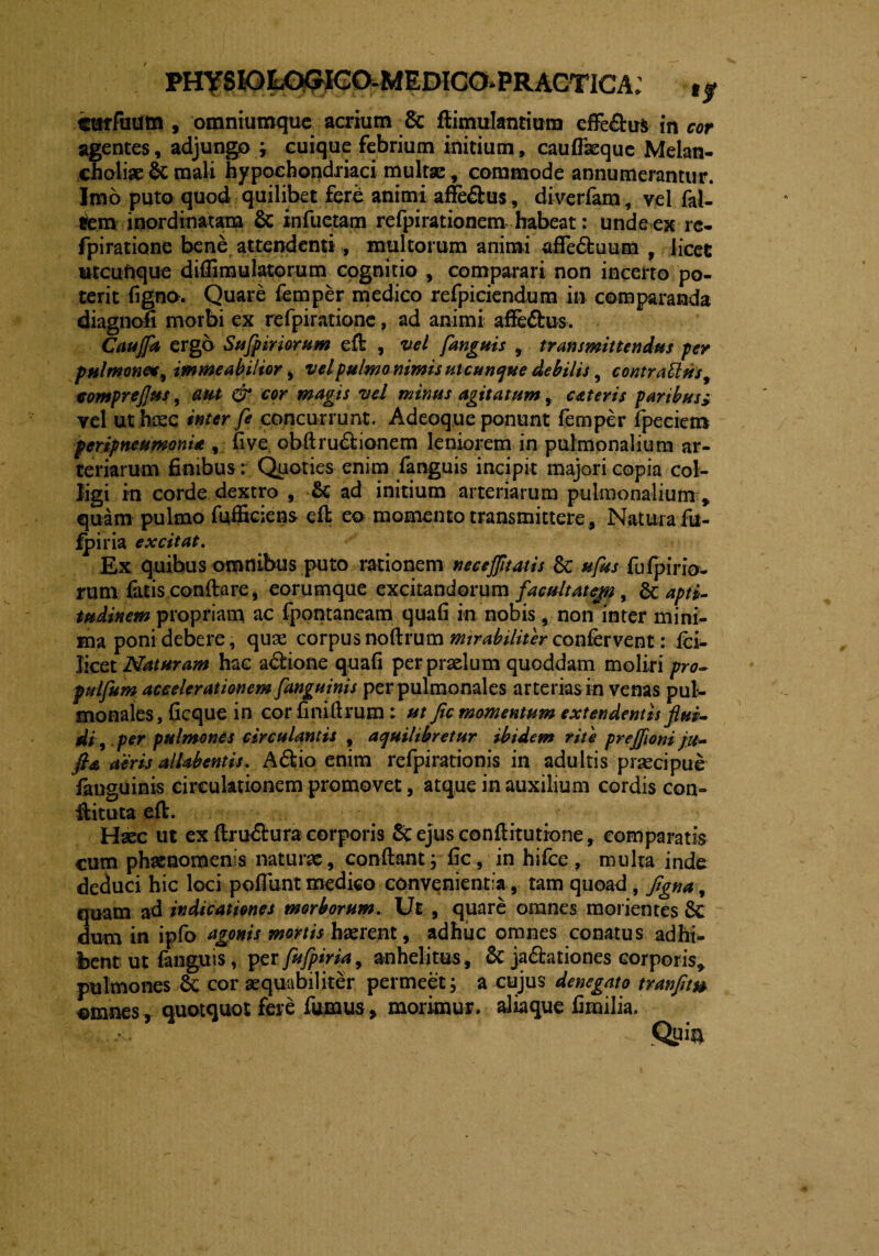 PHYSIOLC^IGaMEDICO^PRACTICA; tjr cuffuum , omniumquc acrium & fiimulantium efferus in cor agentes, adjungo r cuique febrium initium, cauflkque Melan¬ choliae & mali hypochondriaci multae, commode annumerantur. Imo puto quod quilibet fere animi affe&us, diverfam, vel fal- iem inordinatam & infueram refpirationem habeat: unde ex re- fpiratione bene attendenti, multorum animi afie&uum , licet utcufique diffimulatorum cognitio , comparari non incerto po¬ terit ligno. Quare femper medico refpiciendum in comparanda diagnofi morbi ex refpiratione, ad animi affe&us. Caujfa ergo Sufpir iorum eft , vel fanguis , transmittendus per pulmone*, immeabilior, velpulmo nimis ut cunque debilis, contrarius, comprefus, aut & cor magis vel minus agitatum, exteris paribus> vel ut hosc inter fe concurrunt. Adeoque ponunt femper fpeciem peripneumonia , live obftru&ionem leniorem in pulmonalium ar¬ teriarum finibus: Quoties enim fanguis incipit majori copia col¬ ligi in corde dextro , & ad initium arteriarum pulmonalium , quam pulmo fufficiens eft eo momento transmittere, Naturafu- fpiria excitat. Ex quibus omnibus puto rationem neceffitatis & ufus fufpirio- ruta fatis conftare, eorumque excitandorum facultatep, & apti- tudinem propriam ac fpontaneam quali in nobis , non inter mini¬ ma poni debere, quae corpus noftrum mirabiliter confervent: ici- licet Naturam hac a&io-ne quafi per praelum quoddam moliri pro- pulfum accelerationem [anguinis per pulmonales arterias in venas pul¬ monales, ficque in cor finifirum : ut fle momentum extendentis flui¬ di , per pulmones circulantis , aquilibretur ibidem rite prejfloni ju- ft& aeris alhbentis. Adfcio enim refpirationis in adultis praecipue fanguinis circulationem promovet, atque in auxilium cordis con- ftituta eft. Haec ut ex ftru&ura corporis Scejusconftitutione, comparatis cum phaenomenis naturae, confiant; fic, in hifce , multa inde deduci hic loci poliunt medico convenientia, tam quoad, flgna, quam ad indicationes morborum. Ut , quare omnes monentes 6c dum in ipfo agonis mortis haerent, adhuc omnes conatus adhi¬ bent ut fanguis, per fufpiria, anhelitus, 6c ja&ationes corporis* pulmones 6c cor aequabiliter permeet; a cujus denegato tranflt& ©maes, quotquot fere fumus, morimur, alia que fimilia. Qui^