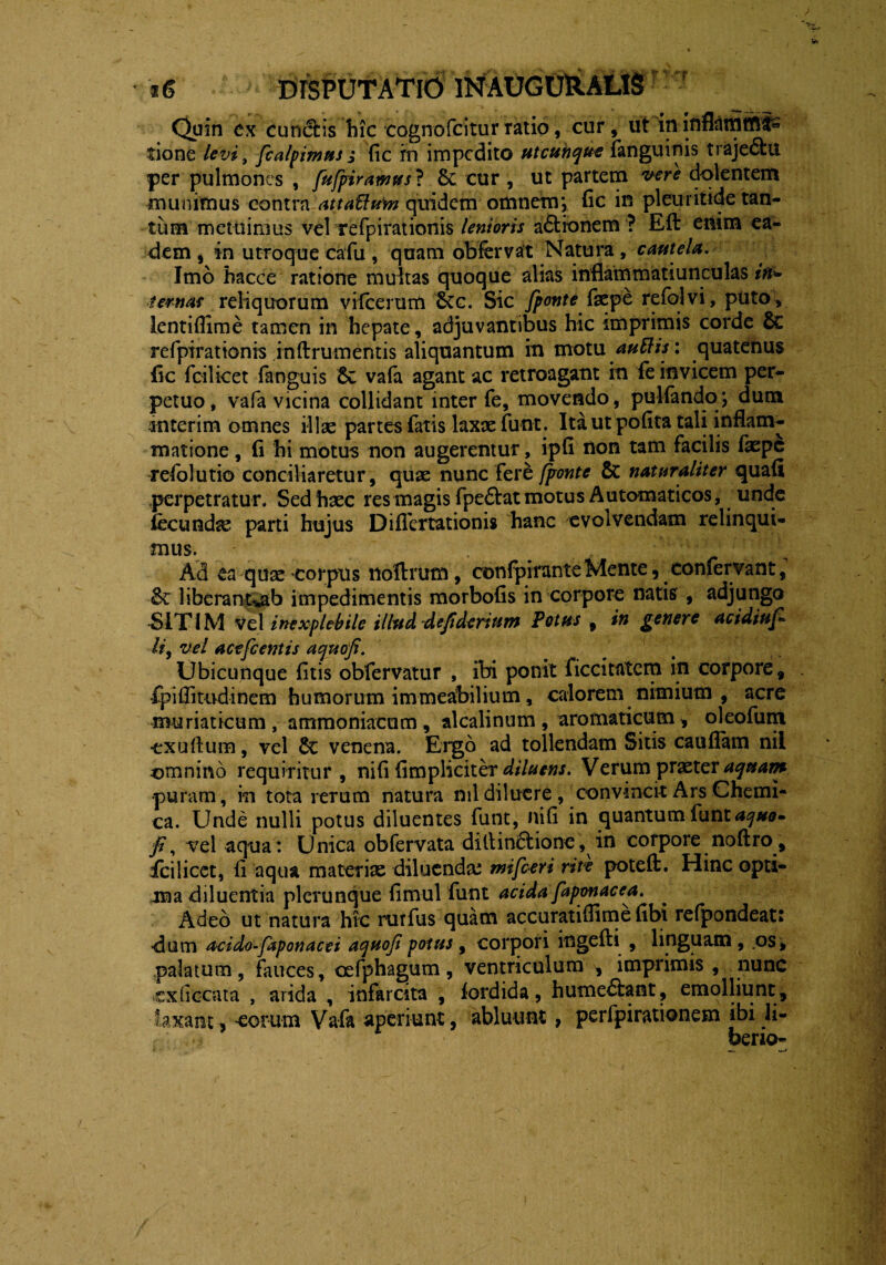 Quin ex cuneis hic eognofcitur ratio, cur, ut in inflsltfifflfe tione levi, fcalpimus ; fic in impedito utcunque fanguinis traje&u per pulmones , fufpirawus? 6c cur , ut partem vere dolentem munimus contra attaUum quidem omnem*, fic in pleuritide tan¬ tum metuimus vel refpirationis lenioris a&ionem ? Eft emm ea¬ dem, in utroque ca fu, quam obfervat Natura, cautela. Imo hacce ratione multas quoque alias inflammatiunculas in¬ ternas reliquorum vifcerum 6cc. Sic /ponte faepe refolvi, puto, lentiflime tamen in hepate, adjuvantibus hic imprimis corde 6c refpirationis inftrumentis aliquantum in motu auttis: quatenus fic fcilicet fanguis 8c vafa agant ac retroagant in fe invicem per¬ petuo, vafa vicina collidant inter fe, movendo, pulfando; dum iinterim omnes illae partes fatis laxae funt. Ita ut pofita tali inflam¬ matione , (i hi motus non augerentur, ipfl non tam facilis faepe rdolutio conciliaretur , quae nunc fere fjronte & naturaliter quafi perpetratur. Sed'haec res magis fpedtat motus Automaticos, unde fecunda parti hujus Diflertationis hanc evolvendam relinqui¬ mus. Ad ea quae corpus ttoftrum, confpimnteMente, confervant, St liberant>ab impedimentis morbofis in corpore natis , adjungo SITIM vel inexplebile illud defiderium Potus , in genere ac i diu fi li9 vel acefc entis aquofi. Ubicunque fitis obfervatur , ibi ponit ficcitatcm in corpore, ipiflitudinem humorum immeabilium, calorem nimium , acre muriaticum, atnmoniacum, alcalinum , aromaticum , oleofum ■exuftum, vel dc venena. Ergo ad tollendam Sitis cauflam nil omnino requiritur, nili (impliciter diluens. Verum praeter aquam •puram, in tota rerum natura nil diluere, convincit Ars Chemi- ca. Unde nulli potus diluentes funt, ni (i in quantum fu ntaquo- fi, vel aqua : Unica obfervata ditlin£rione, in corpore noftro , icilicet, (i aqua materiae diluendas mifceri rite poteft. Hinc opti¬ ma diluentia plerunque (imul funt acida faponacea. Adeo ut natura hic rurfus quam accuratiflime (ibi relpondeatt dum acido-faponacei aquofi potus, corpori ingefti , linguam , os, palatum, fauces, cefphagum, ventriculum , imprimis, nunc cx Hecata , arida , infarcita , (ordida, humedbant, emolliunt , laxant, -eorum Vafa aperiunt, abluunt, perfpirationem ibi li- berio-