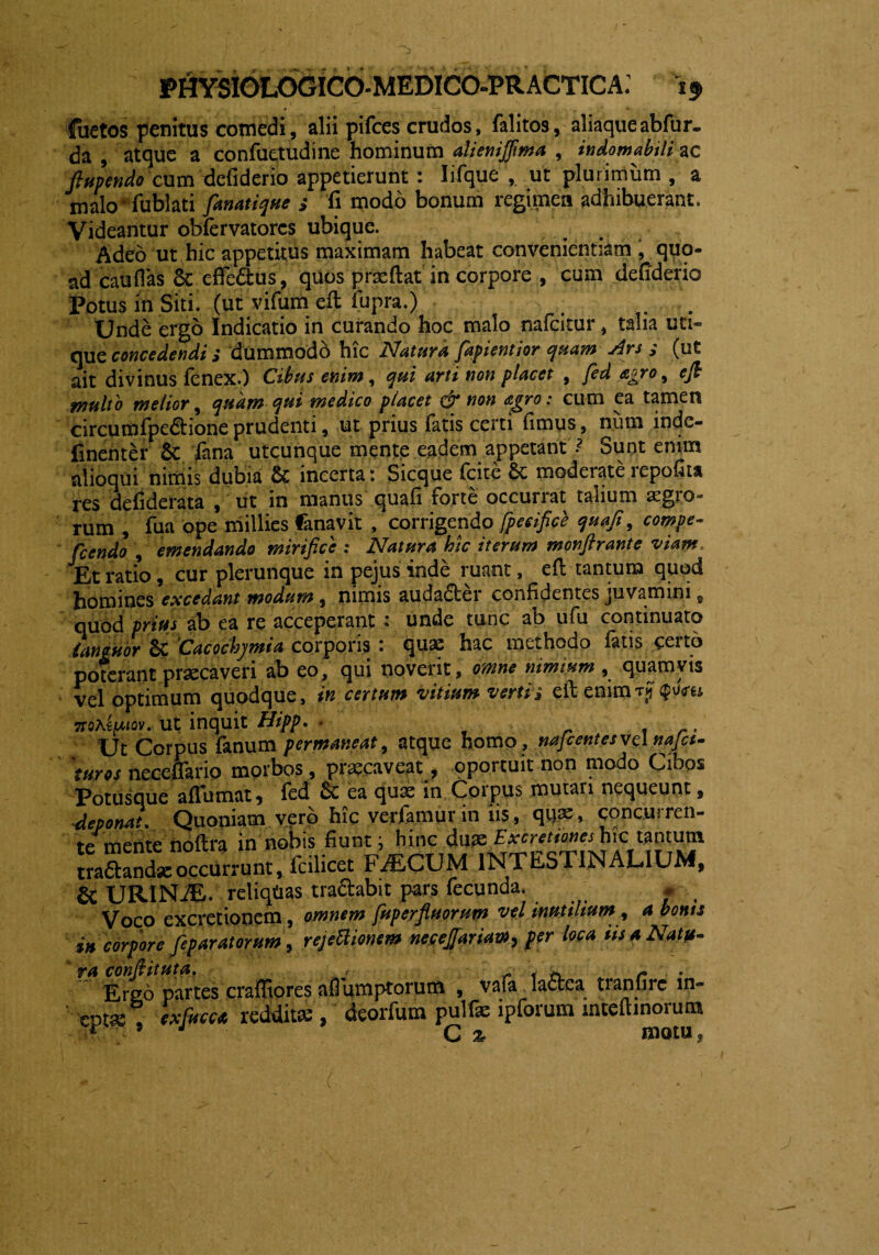 Juctos penitus comedi, alii pifces crudos, falitos, aliaque abfur- da , atque a confuetudine hominum alienijfma , indomabili ac ftupeniio cum defiderio appetierunt : Iifque , ut plurimum, a malo fublati fanatique fi modo bonum regimen adhibuerant. Videantur obfervatorcs ubique. Adeo ut hic appetitus maximam habeat convenientiam , quo¬ ad cau flas 8c effedtus, quos prae fiat in corpore , cum defiderio Potus in Siti, (ut vifum eft fupra.) . Unde ergo Indicatio in curando hoc malo nafcitur, talia uti¬ que concedendi s dummodb hic Natura fapientior quam Ars (ut ait divinus fenex.) Cibus enim, qui arti non placet , fed agro ^ efi multo melior, quam qui medico placet & non agro: cum ea tamen circumfpe&ione prudenti, ut prius fatis certi fimus, nura inde- finenter Sc fana utcunque mente eadem appetant Sunt enim alioqui nimis dubia & incerta: Sicque fcite Sc moderate repofita res defiderata , ut in manus quafi forte occurrat talium aegro-* rum , fua ope millies fanavit , corrigendo fpecificb quafi, compe- flendo , emendando mirifice : Natura hic iterum monftrante viam. Et ratio, cur plerunque in pejus inde ruant, efi: tantum quqd homines excedant modum, nimis auda&er confidentes juvamini, quod prius ab ea re acceperant : unde tunc ab ufu continuato languor Sc Cacochymia corporis : ^juae hac methodo iatis ceitd poterant praecaveri ab eo, qui noverit, omne nimium , quamvis vel optimum quodque, in certum vitium verti* eft enimT$$ms, 7toKi[Mov. ut inquit Hipp. - _ . r. Ut Corpus fanum permaneat, atque homo , nafcentesvel najct- 'turos neceflario morbos , praecaveat , oportuit non modo Cibos Potusque aflumat) led ea quae in Coipus mutari nequeunt, Aeponat. Quoniam vero hic verlamur in iis, qti^, concurren¬ te mente noftra in nobis fiunt; hinc dttfeEfccretianeshic tantum Accurrunt, lc,licet FAECUM INTESTINALIUM, & URINAE, reliqdas tractabit pars fecunda. » Vnm pxcretionem. omnem fuperfiuortm vd inutilium , a nonis rejeftionem Leniat», per loca iis a Na*. ' ra conftituta. , , * r Ergo partes crafltores aflumptorum , vafa lactea tranfirc in- tptse , exfucu redditae, deorfum pulfae ipforum intcftinorum F ’ J C % motu,