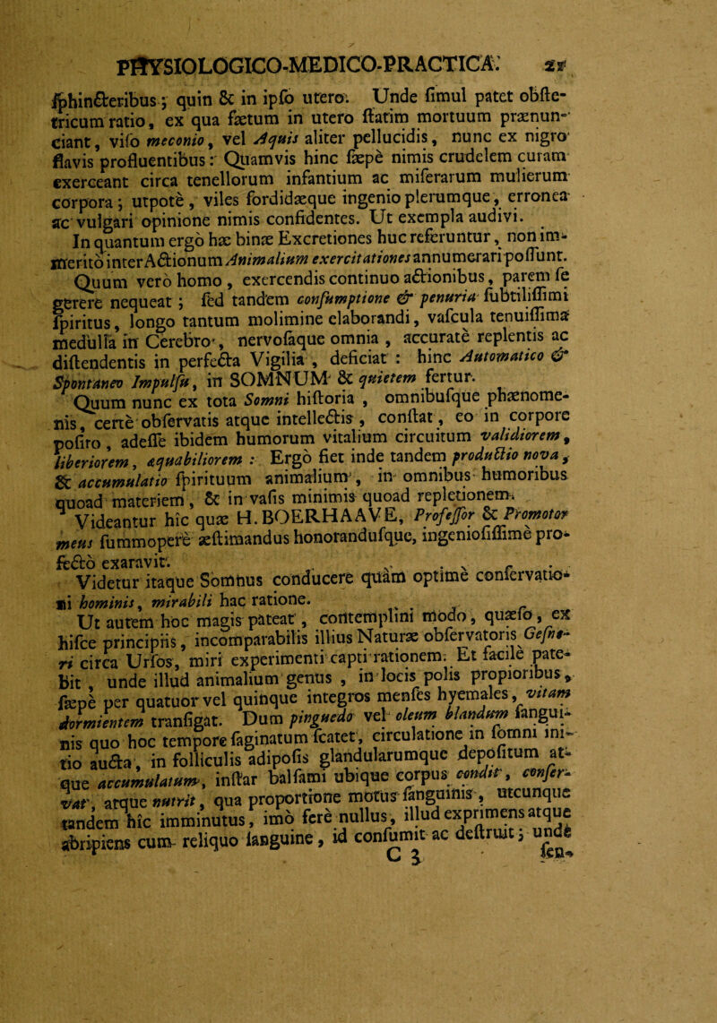 fthin&eribus; quin 8t in ipfb utero; Unde fimul patet obfle- tricumratio, ex qua fetum in utero flarim mortuum praenun-- ciant, vifo meconio, vel Aquis aliter pellucidis, nunc ex nigro* fkvis^rofluentibus r Quamvis hinc faepe nimis crudelem curam exerceant circa tenellorum infantium ac miferarum mulierum corpora ; utpote , viles fordidaeque ingenio plerumque , erronea* sic vulgari opinione nimis confidentes. Ut exempla audivi. In quantum ergo hae binae Excretiones huc referuntur, non im¬ merito inter A&ionum Animalium exercitationes annumerari pofiunt. Quum vero homo , exercendis continuo a&ionibus, parem fe gerere nequeat ; fed tandem confumptione & penuriafubriliffimi fpiritus, longo tantum molimine elaborandi, vafcula tenuiflimtf medulla in Cerebro*, nervofaque omnia , accurate replentis ac diftendentis in perfe&a Vigilia , deficiat : hinc Automatico & Spontaneo Impulfu, in SOMNUM* 6c quietem fertur. Quum nunc cx tota Somni hiftona , ommbulque pnxnomc- nis, certe ob fervat is atque intellectis , conftat, eo in corpore pofiro adeffe ibidem humorum vitalium circuitum validiorem, liberiorem, aquabiliorem ; Ergo fiet inde tandem froduttio nova , accumulatio fpintuum animalium, in omnibus humoribus quoad materiem, 8c in vafis minimis quoad repletionem. Videantur hic quae H. BOERHAAVE, Profefor & Promoto? meus fummopere seftimandus honorandufque, mgemofiffime pro* fe&o exaravir. - Videtur itaque Sortitius conducere quam optime coniervatio- lii hominis, mirabili hac ratione. . r Ut autem hoc magis pateat , cortterttplini modo, quaelo, ex hifce principiis, incomparabilis illius Natur» obfervatoris Gefnt- ri circa Urios, miri experimenti capti rationem; Et facile pate¬ bit , unde illud animalium genus , m locis polis propioribus» fepe per quatuor vel quinque integros menfes hyemales, vitam dormientem tranfigat. Dum pinguedo vel oleum blandum fangui- nis quo hoc tempore faginarum fcatet, circulatione in fomnt ini¬ tio aufta , in folliculis adipofis glandularumque depofitum at- que accumulatum, inftar balfami ubique corpus condstr, confer- vat' atque nutrit, qua proportione mottrr fangmms , utcunque tandem hic imminutus, imo fere nullus, illud exprimens atque abripiens curo reliquo ianguine, id confumit ac dettruit; undi