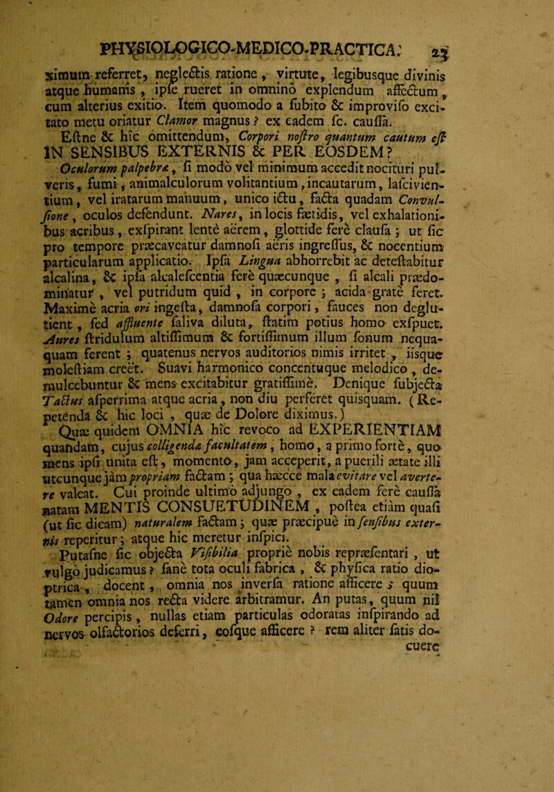 ximum referret, negle&is ratione , virtute, legibusque divinis atque humanis , ipfe rueret in omnino explendum affectum, eum alterius exitia. Item quomodo a fubito Sc improvifo exci¬ tato metu oriatur Clamor magnus ? ex eadem fc. cauda. E (In e & hic omittendum, Corpori nofiro quantum cautum ejf IN SENSIBUS EXTERNIS & PER EOSDEM? Oculorum palpebra, fi modo vel minimum accedit nocituri pul¬ veris, fumi, ammalculorum volitantium,incautarum, lafcivien* tium, vel iratarum manuum, unico i£tu, fafta quadam Convul- Jione , oculos defendunt. Nares, in locis fetidis , vel exhalationi¬ bus aGribus, exlpirant lente aerem, glottide fere claufa , ut fic pro tempore praecaveatur damnofi aeris ingreffus, & nocentium particularum applicatio. Ipfa Lingua abhorrebit ac deteftabitur alcalina, ipfa alcalefcentia fere quaecunque , fi alcali praedo- minatur , vel putridum quid , in corpore ; acida grate feret. Maxime acria ori ingefta, damnofa corpori, fauces non deglu- tient, fed affluente faliva diluta, ffatim potius homo exfpuer. Aures ftridulum altiffimum 6c fortiffimum illum fonum nequa¬ quam ferent ; quatenus nervos auditorios nimis irritet , iisque molefliam creet. Suavi harmonico concentuque melodico , de¬ mulcebuntur & mens excitabitur gratiffime. Denique fubjedhi Tattus afperrima atque acria, non diu perferet quisquam. (Re¬ petenda 6c hic loci , quae de Dolore diximus.) Quas quidem OMNIA hic revoco ad EXPERIENTIAM quandam, cujus colligenda facultatem , homo, q primo forte, qua mens ipfi unita eft, momenta, jam acceperit, a puerili aetate illi utcunque jam propriam fadlam , qua haecce mala evitare vel a verte¬ re valeat. Cui proinde ultimo adjungo , ex eadem fere cauda aatam MENTIS CONSUETUDINEM , poftea eti^m quafi (ut fic dicam) naturalem faflram j quae praecipue in fenfibus exter¬ nis reperitur; atque hic meretur infpici. Putafne fic obje&a Vtfibilia proprie nobis repraffentari , ut vulgo judicamus ? fane tota oculi fabrica , Se phy fica ratio dio- ptrica , docent, omnia nos inverfa ratione afficere > quum tamen omnia nos refla videre arbitramur. An putas, quum nil Odore percipis, nullas etiam particulas odoratas infpirando ad nervos olfaflorios deferri, eofque afficere ? rem aliter fatis do- -' - cuerc