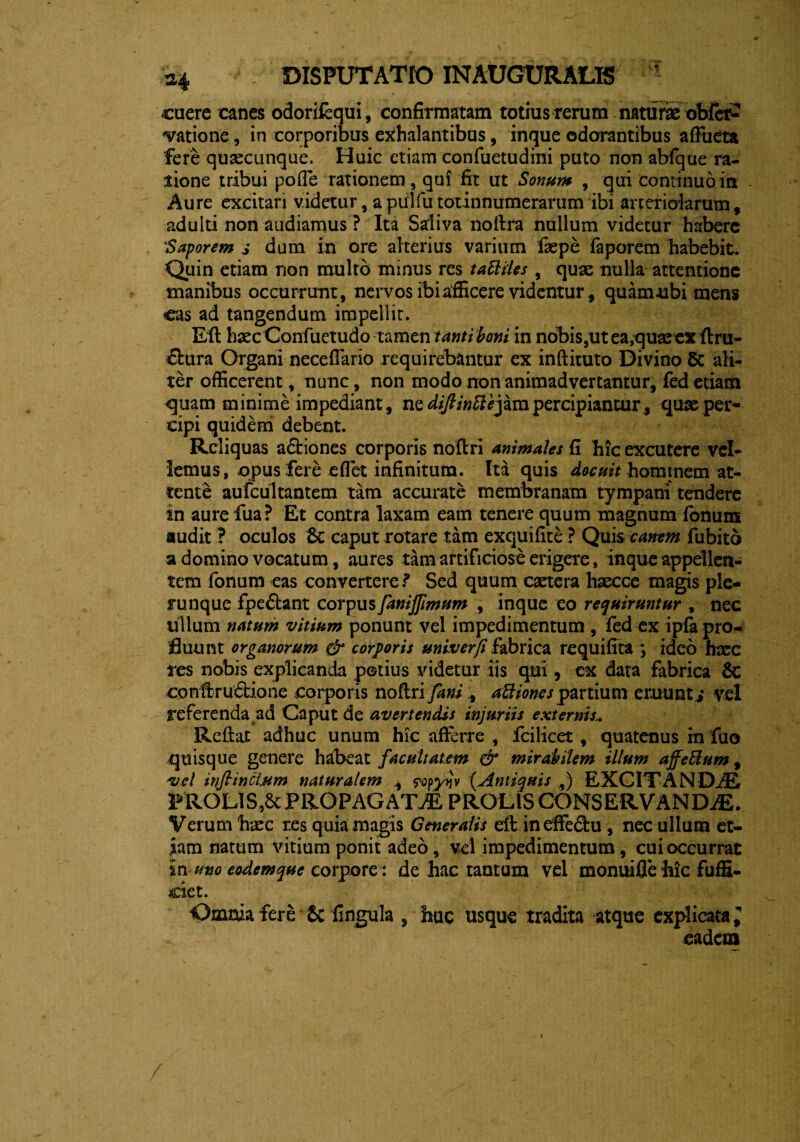 cuere canes odorifequi, confirmatam totius rerum naturae obfer- «vatione, in corporibus exhalantibus, inque odorantibus affueta fere qusecunque. Huic etiam confuetudini puto non abfque ra¬ tione tribui pofle rationem, qui fit ut Sonum , qui continuo ira Aure excitari videtur, apulfutotinnumerarum ibi arteriolarum, adulti non audiamus ? Ita Saliva noftra nullum videtur habere 'Saporem s dum m ore alterius varium fepe faporem habebit. Quin etiam non multo minus res taBiies , quae nulla attentione manibus occurrunt, nervos ibi afficere videntur, quamubi mens eas ad tangendum impellit. Eft haec Confuetudo tamen tanti boni in nobis,ut ea,quae ex ftru- &ura Organi neceffario requirebantur ex inftituto Divino 5c ali¬ ter officerent, nunc, non modo non animadvertantur, fed etiam quam minime impediant, ne diflinffej ara percipiantur, quas per¬ cipi quidem debent. Reliquas adtiones corporis noftri animales fi hic excutere vel¬ lemus, opus fere eflet infinitum. Ita quis docuit hominem at¬ tente aufcultantem tam accurate membranam tympani tendere in aurefua? Et contra laxam eam tenere quum magnum fonum audit ? oculos $c caput rotare tam exquifite ? Qui$ canem fubitd a domino vocatum, aures tam artificiose erigere, inque appellen¬ tem fonum eas convertere? Sed quum caetera haecce magis ple¬ ni nque fpedfcant corpus fanijjimum , inque eo requiruntur , nec ullum natum vitium ponunt vel impedimentum , fed ex ipla pro¬ fluunt organorum & corporis miverfi fabrica requifita *, ideo hree tes nobis explicanda potius videtur iis qui, ex data fabrica 6c conftru&ione corporis noftri faniaBiones partium ernunti vel referenda ad Caput de avertendis injuriis externis* Reftat adhuc unum hic afferre , fcilicet, quatenus in fuo quisque genere habeat facultatem & mirabilem illum affeBum, vel inftincljim naturalem , yopyijv (,Antiquis ,) EXCITANDAE PROLISPROPAGATAE PROLIS CONSERVANDAE. Verum haec r.es quia magis Generalis eft in effedtu , nec ullum et¬ iam natum vitium ponit adeo, vel impedimentum, cui occurrat in mo eodemque corpore : de hac tantum vel monuifle hic fuffi- ciet. Omnia fere & fingula , huc usque tradita atque explicata l eadem