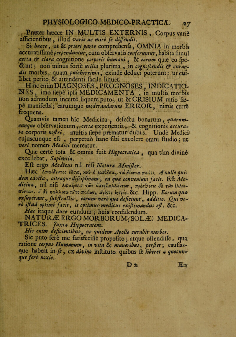 < Praeter haecce IN Nj-ULTIS EXTERNIS, Corpus vari^ afficientibus, illud varie ac mire fe diffendit. Si hacce, ut & priori parte comprehenfa, OMNIA in morbis accuratiflime perpenduntur ,cum obfervatis conferuntur, habita fimul certa & clara cognitione corporis humani , Sc eorum quce eo fpe- Sant; non minus forte utilia plurima , in cognofcendis & curan¬ dis morbis, quam pulcherrima, exinde deduci poterunt: ut cui¬ libet perito £c attendenti facile liquet. Hinc enim DIAGNOSES, PROGNOSES, INDICATIO- NES, imo faepe ipfa MEDICAMENTA , in multis morbis non admodum incerte liquere puto ; ut 6c CRISIUM ratio fae¬ pe manifefta; earumqpe moderandarum ERROR, nimis cert£ frequens. - • - Quamvis tamen hic Medicina', defeftu bonarum, quarum- cunque obfervationum ^certa experientia-,, dc cognitionis accura¬ ta corporis noflri, multis faept prematur'dubiis. Unde Medier cujuscunque eft , perpetuo hanc fibi excolere omni fludio; ut veri nomen Medici mereatur. Quas certe tota 8c omnis fuit Hippocratica , qua tam divine* excellebat, Sapientia. Eft ergo Medicus nil ni fi Natura Mini fler. Hasc ’A7ralJrcVTQg kScoc, xulx rd Jkvroi tfci&i. Anullo qui¬ dem edottacitraque difliplinam, ea qua conveniunt facit. Eft Me¬ dicina j nil mft Ktyoil^Gig rcov uTrsp&tfAAovTCtfv , TrpQfrS^a*^ <^1 twv eAAsi- 'XQvrcov. o ftciuav^ dfzog lyrpoV. £cc. Hipp. Eorum qua exfuperant y fubftraBio, eorum vero qua deficiunt',> additio. Qui ve~- ro iftud optime facit, is optimus medicus exiftimandus efl. &c. Hac itaque duce eundum ; huic confidendum. NATURAE ERGO MORBORUM(SOLM) MEDICA- TRICES. Juxta Hippocratem-. His enim deficientibus r ne quidem Apollo curabit morbos. Sic puto fere me fatisfecifle propofito; atque oftendiffe, qua ratione corpus Humanum, in vita 8c muneribus, perflet; caufias- que habeat in fe, ex divino inftituta quibus fe liberet a quocun* que fere noxie, D & i
