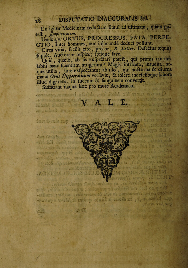 r-.q , T % DISPUTATIO INAUGURALIS W En igitur Medicinam redu&am fimul ad ultimam, quam po tefk • /impUcitatem. ULtl,.yL:^r, Unde Hortus, progressus, fata, perfe- CTIO, Inter homines, non injucunde deduci poliunt. Circa vitia, facilis efto, precor, S. LeUor. Defe&us aequuS fupple. Au&orcm rcfpicc; ipfique fave. Quid, qusefo, ab iis exfpe&ari poteft, qui primis tantum labiis hanc fcientiam attigerunt ? Magis intricata, inaudita, at¬ que utilia , jure exfpe&antur ab illo , qui no&urna Sc diurna tnanu Opus Hippocraticum verfavit, 8t folerti indefefloque labore llud digerens, in fuccum Sc fanguinem convertit. Sufficiant itaque hsc pro more Academico. . v a L E.