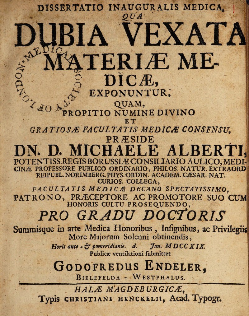 DISSERTATIO INAUGURALIS MEDICA* ) h EXPONUNTUR, QUAM. PROPITIO NUMINE DIVINO ET GRATIOSA FACULTATIS MEDICA CONSENSU, PRiESIDE DN* D- MICHAELE ALBERTl, POTENTISS.REGIS BORUSSLE CONSILIARIO AULICO, MEDI- CINy£ PROFESSORE PUBLICO ORDINARIO, PHILOS. NATUR. EXTRAORD REIPUBL- NORIMBERG. PHYS. ORDIN. ACADEM. GESAR. NAT. CURIOS. COLLEGA, FACULTATIS MEDIC/E DECANO SPECTATISSIMO, PATRONO, PRAECEPTORE AC PROMOTORE SUO CUM1 HONORIS CULTU PROSEQUENDO, PRO GRADU DOCTORIS Summisque in arte Medica Honoribus, Iniignibus, ac More Majorum Solenni obtinendis, Horis ante - & pomeridiank. d. Jun. MDCC XIX. Publicse ventilationi fubmittet Godofredus Endeler, Bielefelda - Westphalus. HALA MAGDEBURGICA, Typis ghristiani henckklii, Acad.Typogr.