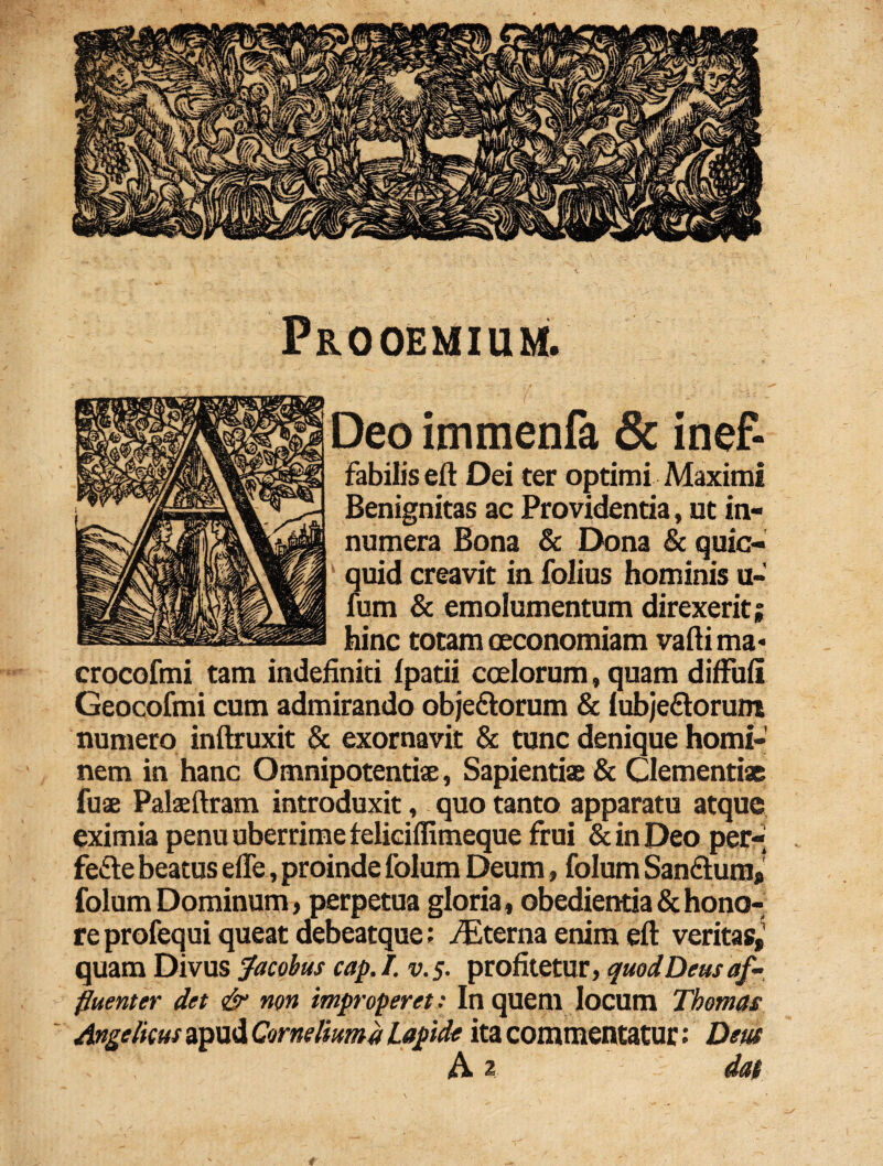 Prooemium. Deo immenfa & inef¬ fabilis eft Dei ter optimi Maximi Benignitas ac Providentia, ut in¬ numera Bona & Dona & quic- ' quid creavit in folius hominis u- fum & emolumentum direxerit; hinc totam oeconomiam vaftima- crocofmi tam indefiniti Ipatii coelorum»quam diffuli Geocofmi cum admirando obje&orum & lubje£torum numero inftruxit & exornavit & tunc denique homi¬ nem in hanc Omnipotentis, Sapientis & Clementis fus Palsftram introduxit, quo tanto apparatu atque eximia penu uberrime feliciffimeque frui & in Deo per- fefte beatus efle, proinde folum Deum, folum San&um* folum Dominum, perpetua gloria, obedientia & hono¬ re profequi queat debeatque: fEterna enim eft veritas,1 quam Divus Jacobus cap.I. v.$. profitetur, quod Deus af-. fluenter det & non improperet: In quem locum Tbomas Angelicus apud Comeliuma Lapide ita commentatur: Deus