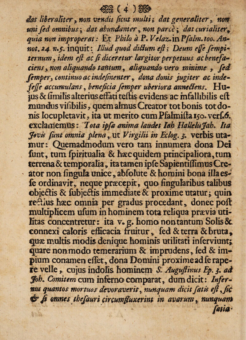 mU)m iatliberaMterp non vendit ficat multi, dat generaliter, noni uni fed omnibus; dat abundanter , non parce j dat curialitert quia non improperat: Et Philo d P. Velaz.mPfalm.ioo. An- not.24 n.p. inquit: Illud quod dilium efl; Deum effe fempi- ternum, idem ejl ac fi diceretur largitor perpetuus ac benefit- ciens, non aliquando tantum, aliquando vera minime'» fed femper, continuo ac indefinenter,, dona danis fugiter ac inde- fejfe accumulans, beneficia femper uberiora anneffens. Hu¬ jus & limi fis alterius effati tertis evidens ac infallibilis efl mundus vifibilis, quem almus Creator tot bonis totdo- nis locupletavit, ita ut metito cum Pfalmifta i5o.verf.<$. exclamemus: Tota ipfa anima laudet Iah HaUelufah. Ita fovis funt omnia plena , ut Virgilii in Eclog. 3. verbis uta¬ mur: Quemadmodum vero tam innumera dona Dei funt» tum fpiritualia & haec quidem principaliora,tum terrena & temporalia*ita tamen ipfe Sapientiffimus Cre- - ator non lingula unice»abfolute & bomini bona illa es- fe ordinavit» neque pnecepit, quo lingularibus talibus objeftis & fubje&is immediate & proxime utatur; quin refiius haec omnia per gradus procedant * donec poft multiplicem ufum in hominem tota reliqua praevia uti¬ litas cancentretur: ita v.g. homo non tantum Solis & connexi caloris efficacia fruitur» fed & terra & bruta » quae multis modis denique hominis utilitati inferviunt;, quare nonmodo temerarium & imprudens , led & im¬ pium conamen effet, dona Domini proxime ad fe rape¬ re: velle p cujus indolis hominem S. Augufiims Ep. 3. ad $ob. Comitem cum inferno comparat,, dum dicit: Infer~ ms quantos mortuos devoraverit, nunquam dicit fatis eft,fic <& fi rnncs thefauri circumfinxerint in avarum, nunquam