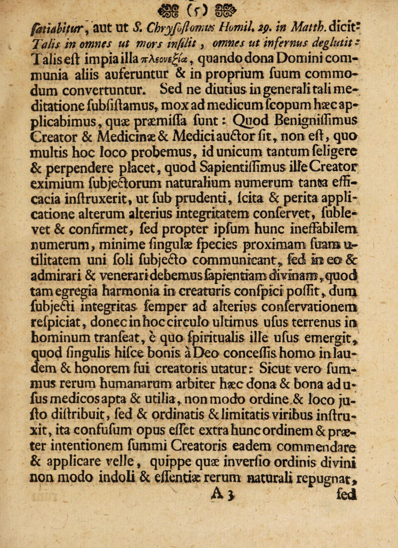 €§ Cr> m fariabitur, aut Ut £ Chryfiftomm Homil. 29. in Matth. dicit' Talis in omnes ut mors infilit, omnes ut infernus deglutit ~ Taliseft impia illa v\son^a, quando dona Domini com¬ munia aliis auferuntur & in proprium fuutn commo¬ dum convertuntur. Sed ne diutius in gene rali tali me¬ ditatione fubfiftamus, mox ad medicum fcopum haec ap¬ plicabimus , quae praemiffa funt 1 Quod Benigniffimus Greator & Medicinae & Medici au&or fit, non ell, quo multis hoc loco probemus, id unicum tantum (eligere & perpendere placet, quod Sapientiffimus ille Creator eximium fubje&orum naturalium numerum tanta effi¬ cacia inftruxerit, ut fub prudenti, (cita & perita appli¬ catione alterum alterius integritatem confervet, fuble- vet & confirmet, fed propter ipfum hunc ineffabilem numerum, minime lingulae (pecies proximam fuam u,- tilitatem uni foli fubjefto communicant, fed ira eo & admirari & veneraridebemusfepfenriam divinans,quoc| tam egregia harmonia ira creaturis confpici poffit, dunj. fubje&i integrkas femper ad alterius confervationem refpiciat, donec in hoccirculo ultimus ufus terrenus ira hominum tranfeat, e quo fpiritualis iHe ufus emergit, quod lingulis hifce bonis a Deo conceffis homo in lau¬ dem & honorem fui creatoris utatur: Sicut vero fum- mus rerum humanarum arbiter haec dona & bona ad u- fus medicos apta & utilia, non modo ordine, & loco ju- flo dillribuit, fed & ordinatis & limitatis viribus inftra- xit, ita confufum opus effet extra hunc ordinem & prae¬ ter intentionem fummi Creatoris eadem commendare & applicare velle, quippe quae inverlio ordinis divini non modo indoli & effentiae rerum naturali repugnat * A} fed