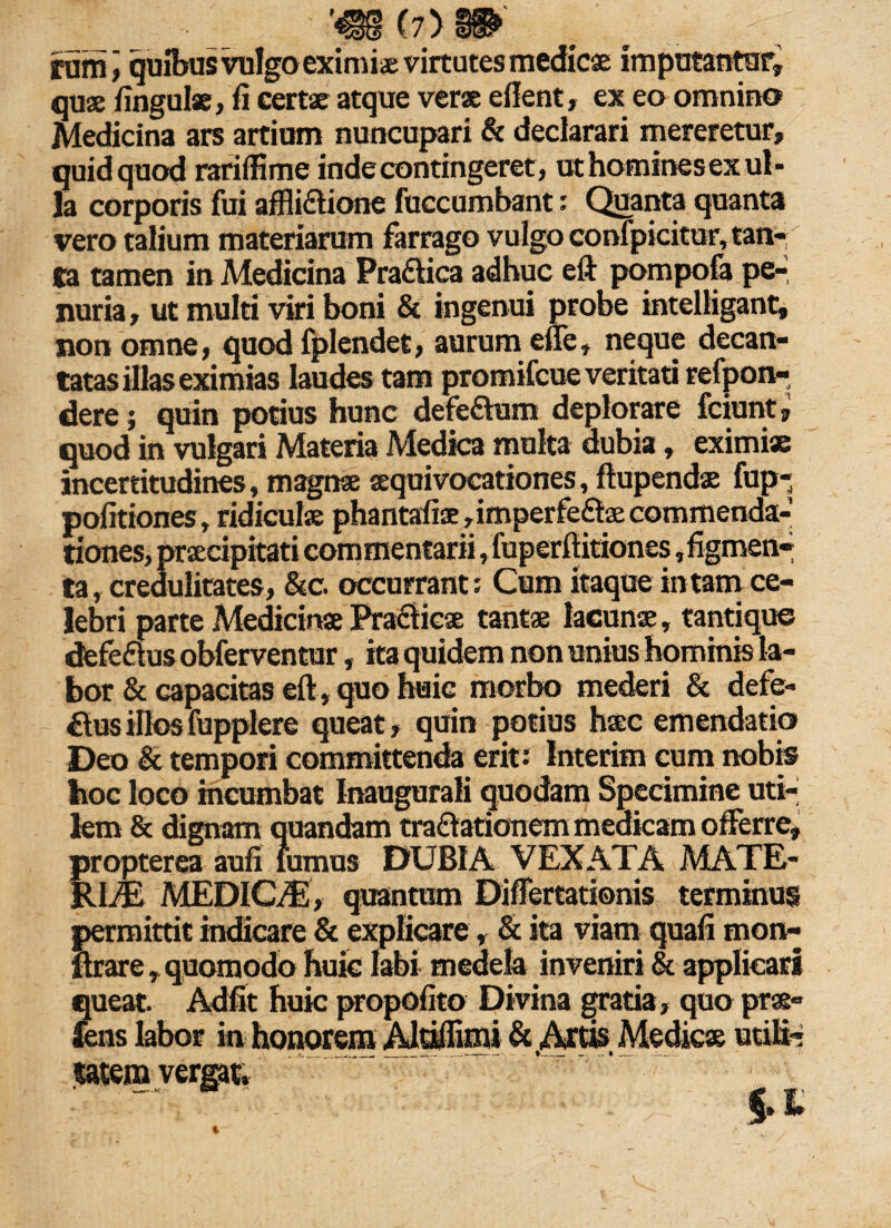 . (7> » , r futnj quibus vulgo eximi* virtutes medicae imputantur, quae fingulae, fi certae atque verae e flent, ex eo omnino Medicina ars artium nuncupari & declarari mereretur, quidquod rariflime inde contingeret, uthominesex ul¬ la corporis fui afflidtione fuccumbant: Quanta quanta vero talium materiarum farrago vulgo confpicitur, tan¬ ta tamen in Medicina Pra£lica adhuc eft pompofa pe-, nuria, ut multi viri boni & ingenui probe intelligant, non omne, quod fplendet, aurum effe, neque decan¬ tatas illas eximias laudes tam promifcue veritati refpon- dere; quin potius hunc defeftum deplorare fciunt, quod in vulgari Materia Medica multa dubia, eximi» incertitudines, magnae aequivocationes, ftupendae fup- pofitiones, ridiculae phantafiae,imperfe£laecommenda- ’ ’ ' ‘ —.':,fuperflitiones,figmen- tiones, ta, credulitates, &c. occurrant; Cum itaque in tam ce¬ lebri parte Medicina Praeficae tantae lacunae, tantique defe&us obferventur, ita quidem non unius hominis la¬ bor & capacitas eft, quo huic morbo mederi & defe- £tusillosfupplere queat, quin potius haec emendatio Deo & tempori committenda erit : Interim cum nobis hoc loco incumbat Inaugurali quodam Specimine uti¬ lem & dignam quandam tra&ationem medicam offerre, propterea aufi Fumus DUBIA VEXATA MATE¬ RIE MEDICE, quantum Differtationis terminus permittit indicare & explicare, & ita viam quafi mon- ftrare, quomodo huic labi medela inveniri & applicari queat. Adfit huic propofito Divina gratia , quo prae» fens labor in honorem Aldiffimi & .Artis. Medicae utili- satem verg«.