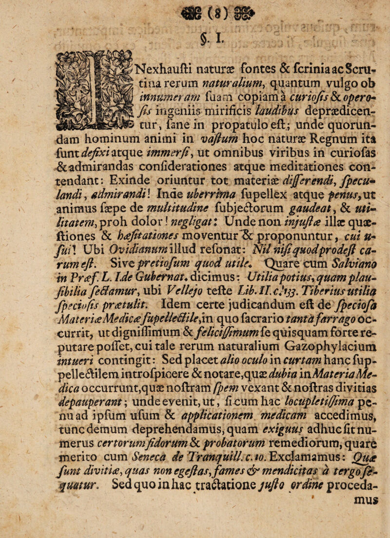 mm §. i. Nexhaufti naturas fontes & fcriniaacScni- tina rerum naturalium, quantum vulgo ob innumeram fuam copiam a curiofis & opero* fis ingeniis mirificis laudibus depnedicen- tur, fine in propatulo eft.; unde quoruti- dam hominum animi in vaflum hoc naturas Regnum ita {xxm defixi atque immerfi, ut omnibus viribus in curiofas &admirandas confiderationes atque meditationes con¬ tendant: Exinde oriuntur tot materiae differendi, fpecu- landi , admirandi l Inde uberrima fupellex atque penus,ut animus faepe de multitudine fubjedorum gaudeat, & uti¬ litatem, proh dolor! negligatx Unde non injufhe illae quae- ftiones & heefitationes moventurproponuntur, cui u- fiiil Ubi Ovidianum illud refonat : Nil mfiqmdprodefi ca¬ rum eft. Sive pretiofum quod utile* Quare cum Salvi ano in Pr#f L. Lde Gubernat♦ dicimus: Utilia potius, quam plau- fibiiia feramur, ubi Vellejo tefte Lib.ll.clitf. Tiberius utilia fpeciofts protulit. Idem certe judicandum eft de fpeciofa Materi# Medie#fupelleililejm quo facrario tanta farrago oc¬ currit, ut digniffimum & feliciffimum fe quisquam forte re¬ putare pollet, cui tale rerum naturalium Gazophylacium intueri contingit: Sed placet alio oculo in curtam hanc fup- pelledilem introfpicere & notare, quas dubia mMater ia Me¬ dica occurrunt,quae noftram fpem vexant & noftras divitias depaup erant; unde evenit, ut, ficum hac locupletiffima pe- nuad ipfumufum & applicationem medicam accedimus* tunc demum deprehendamus, quam exiguus adhuc fit nu¬ merus certorumfidorum&L probatorum remediorum, quare merito cum Seneca de Tranquill. c. 10. Exclamamus: Quat funt diviti#, quas non ege flas, fames & mendicitas d tergofe- qmmr. Sed quo in hac tractatione jufto ordine proceda- • mus