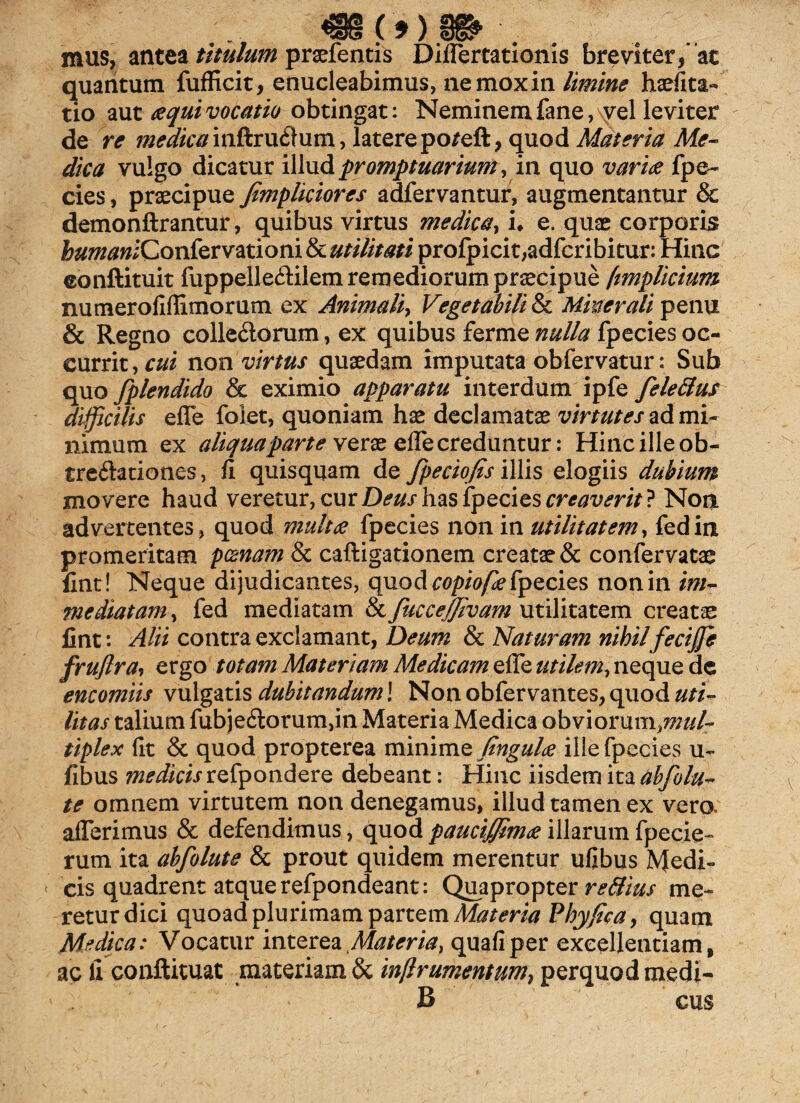 mus, antea titulum prsefentis Differtationis breviter, ac quantum fufficit, enucleabimus, ne mox in limine haefita- tio aut aequi vocatio obtingat: Neminem fane,\yel leviter de re medica inftru$um, latere poreft, quod Materia Me- dica vulgo dicatur illud promptuarium, in quo variae fpe- cies, praecipue fimplictores adfervantur, augmentantur & demonftrantur, quibus virtus medica, i, e. quae corporis bumanlConkrvationitkutilitati profpicit,adfcribitur: Hinc eonftituit fuppelleftilem remediorum praecipue ftmplicium numerofiffimorum ex Animali, Vegetabili & Minerali penu & Regno colle&orum, ex quibus ferme nulla fpecies oc¬ currit , cui non virtus quaedam imputata obfervatur: Sub quo fplendido & eximio apparatu interdum ipfe fele dius difficilis effe folet, quoniam hae declamatae virtutes ad mi¬ nimum ex aliqua parte verae effe creduntur: Hinc ille ob¬ trectationes, fi quisquam de fpeciofis illis elogiis dubium movere haud veretur, cur Deus has fpecies creaverit? Non advertentes, quod multae fpecies non in utilitatem, fedin promeritam pcenam & caftigationem creatae & confervatae fine! Neque dijudicantes, quod copiofle fpecies non in im¬ mediatam , fed mediatam & fMceJJivam utilitatem creatae fint: Alii contra exclamant, Deum & Maturam nihil feciffe fruftra, ergo totam Materiam Medicam effe utilem, neque de encomiis vulgatis dubitandum] Non obfervantes, quod uti¬ litas talium fubje£lorum,in Materia Medica obviorum,w«/r tiplex (It & quod propterea minime fingulee ille fpecies u~ fibus medicis refpondere debeant: Hinc iisdem ita tibfolu- te omnem virtutem non denegamus, illud tamen ex vero, afferimus & defendimus, quod pauciffimee illarum fpecie- rum ita abfolute & prout quidem merentur ufibus Medi¬ cis quadrent atque refpondeant: Quapropter re&ius me¬ retur dici quoad plurimam partem Materia Phy fica, quam Medica: Vocatur interea Materia, quafiper excellentiam, ac fi conftituat materiam & inflrumentnm} perquodmedi- B cus