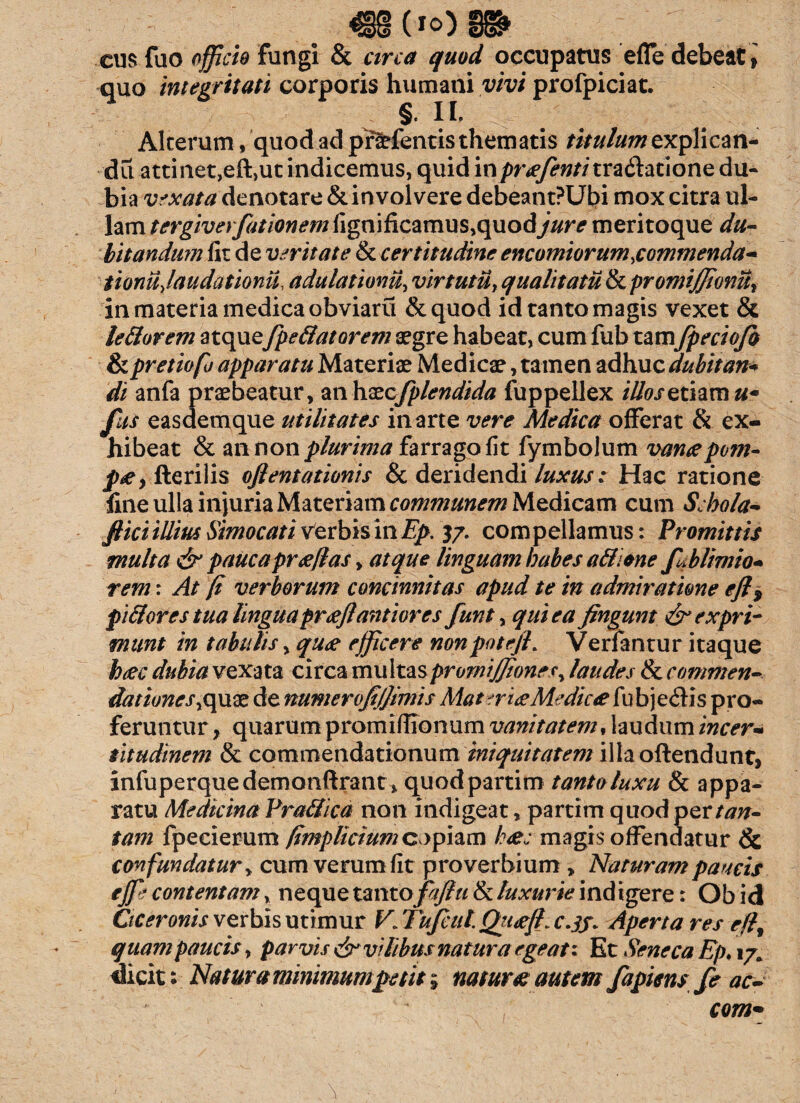 cus fuo officio Fungi & circa quod occupatus effe debeat, quo integritati corporis humani vivi profpiciat. II» Alterum, quod ad pf^fentis thematis titulum explican¬ da attinet,eft,ut indicemus, quid inpr^w/itradlatione du¬ bia vexata denotare & in volvere debeant?Ut>i mox citra ul¬ lam tergiverfationem fignificamus,quodjure meritoque du¬ bitandum fit de veritate & certitudine encomiorum,commenda* tionujaudationii. adulationi^ virtutu1 qualitatu & promiffionu, in materia medica obviaru &quod id tanto magis vexet & lettorem atquefpe8atorem aegre habeat, cum fub tamfpeciofo & pretiofo apparatu Materiae Medicae, tamen adhuc dubitati* di anfa praebeatur, mhxcfplendida fuppellex iOosethmu* fks easdemque utilitates in arte vere Medica offerat & ex¬ hibeat & an non plurima farrago fit fymbolum vancepom- f*e, fterilis ofientationis & deridendi luxus: Hac ratione fine ulla injuria Materiam communem Medicam cum Schola* fi ici illius Simocati verbis mEp. 37. compellamus: Promittis multa & pauca pr cellas, atque linguam habes a&ione fuhlimio* rem: At [i verborum concinnitas apud te in admiratione ejl9 pififores tua lingua prcefiantior es funt, qui ea fingunt & expri¬ munt in tabulis, quce efficere nonpotejh Verfantur itaque h(ec dubia vexata circa multaspromiJfionesy laudes & commen¬ dationes ,quae de numerofifiimis Mater ice Medicce fubjeiHs pro¬ feruntur, quarum promifilonum vanitatem % laudum incer* titudinem & commendationum iniquitatem illa oftendunt, infuperquedemonftrant, quodpartim tanto luxu & appa¬ ratu Medicina PraSicd non indigeat, partim quod per tan¬ tam fpecierum fimplicium copiam heee magis offendatur & confundatur, cum verum fit proverbium , Naturam paucis effe contentam, neque vmrofafiu & luxurie ind igere: Obid Ciceronis verbis utimur V. Tufciil. QricejL c.jf. Aperta res efl% quam paucis, parvis & vilibus natura egeat* Et Seneca Ep. 17. dicit: Natura minimum petit; natur# autem fapiens fe ac- com~ \