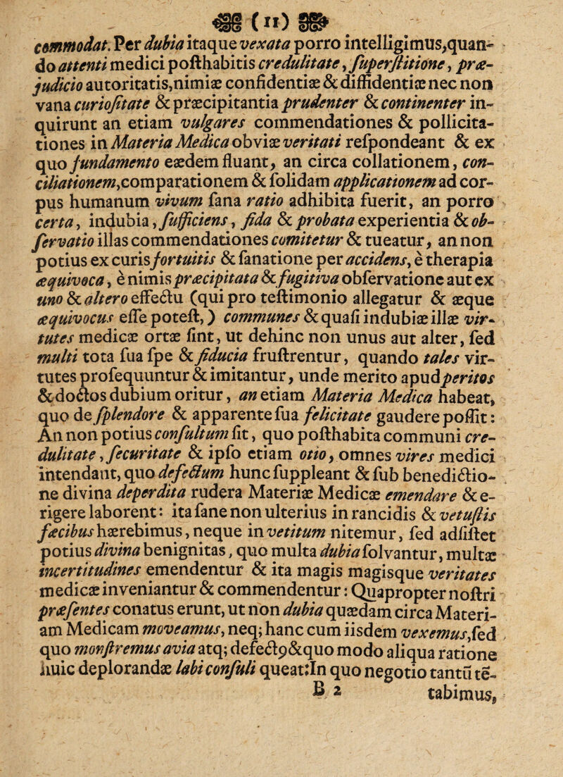 483-(tt) 8» . commodat. Per dubia itaque vexata porro intelligimus,quan¬ do attenti medici pofthabitis credulitate, fuperflitione, prae¬ judicio au toritatis,nimiae confidentiae & diffidentiae nec non vana curiojitate & praecipitantia prudenter & continenter in¬ quirunt an etiam vulgares commendationes & pollicita¬ tiones in Materia Medica obviae veritati refpondeant & ex opio fundamento eaedem fluant, an circa collationem, con- comparationem & folidam applicationem ad cor¬ pus humanum vivum fana ratio adhibita fuerit, an porro certa, indubia ,fufficiens, fida & probata experientia & ob~ fervatio illas commendationes comitetur & tueatur, an non potius ex curisfortuitis & fanatione per accidens, e therapia eequivoca, e nimis praecipitata & fugitiva obfervatione aut ex uno & altero effeCtu (qui pro teftimonio allegatur & aeque eequivocus eflepoteft,) communes Scqmfi indubiae illae vir~ tutes medicae ortae fint, ut dehinc non unus aut alter, fed multi tota fua fpe & fiducia fruftrentur, quando tales vir¬ tutes profequuntur & imitantur, unde merito apud peritos &do£tos dubium oritur, an etiam Materia Medica habeat, quo de fplendore & apparente fua felicitate gaudere poffit: An non potius confultum fit, quo pofthabita communi cre¬ dulitate ,fecuritate &ipfo etiam otio, omnes vires medici intendant, quo defettum huncfuppleant &fub benedictio¬ ne divina deperdita rudera Materiae Medicae emendare &e- rigere laborent: ita fane non ulterius in rancidis fkvetuftis faecibus haerebimus, neque invetitum nitemur, fed adfiftet potius divina benignitas, quo multa dubia fol vantur, multae incertitudines emendentur & ita magis magisque veritates medicae inveniantur & commendentur: Quapropter noftri praefentes conatus erunt, ut non dubia quaedam circa Materi¬ am Medicam moveamus, neq; hanc cum iisdem vexemus fed quo monfiremusavia atq; defeCtp&quo modo aliqua ratione iiuic deplorandae labiconfuli queattln quo negotio tantu te- z tabimus,