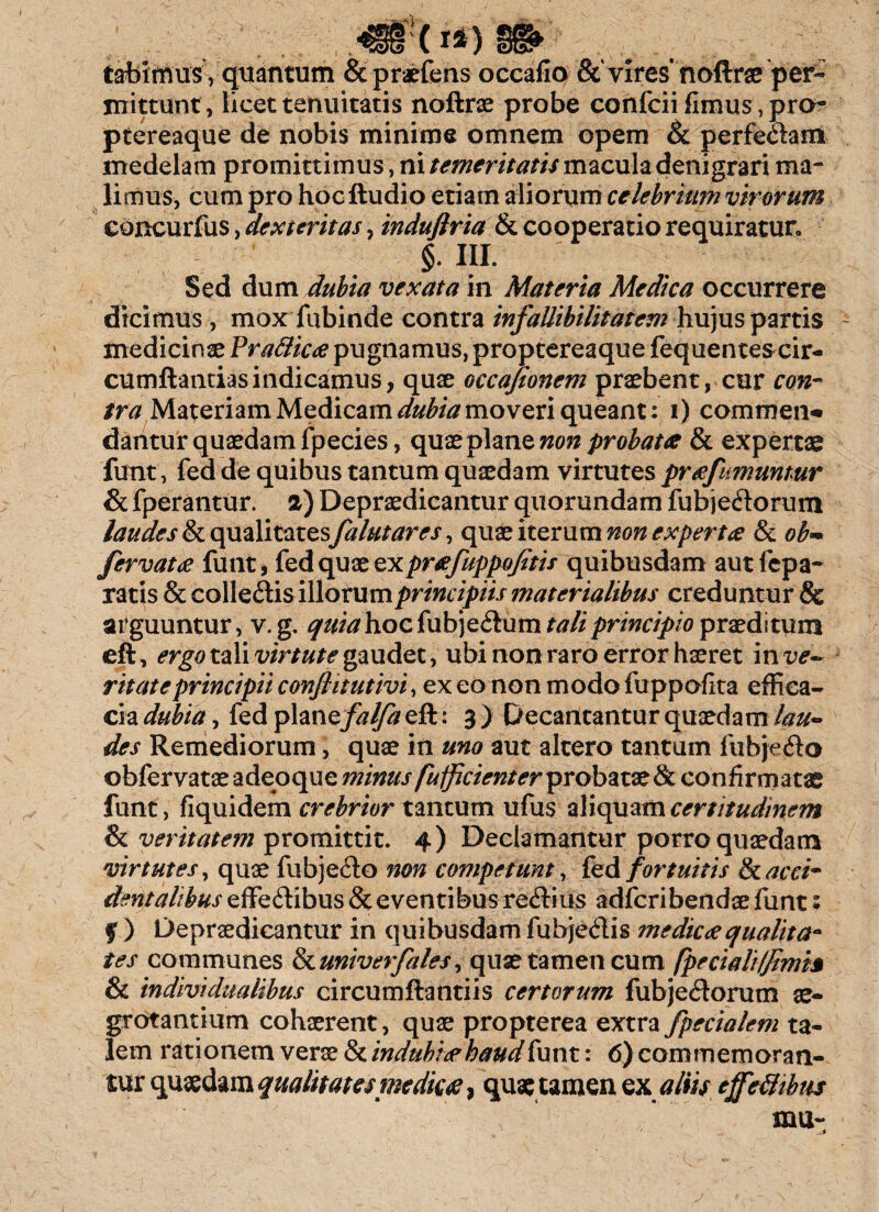 (I*) tabimusVquantum &praefens occafio vires’ noftrae per« mittunt, licet tenuitatis noftrae probe confcii fimus, pro- ptereaque de nobis minime omnem opem & perfectam medelam promittimus, ni temeritatis macula denigrari ma¬ limus, cum pro hocftudio etiam aliorum celebrium virorum concurfus, dexteritas, induflria & cooperatio requiratur» §. III. Sed dum dubia vexata in Materia Medica occurrere dicimus , mox fubinde contra infallibilitatem hujus partis medicinae PraBicee pugnamus, proptereaque fequentes cir¬ cumflandas indicamus, quae occafionem praebent, cur con¬ tra Materiam Medicam dubia moveri queant: i) commen* dantur quaedam fpecies, quae plane non probata & expertae funt, fed de quibus tantum quaedam virtutes prafumuntur & fperantur. a) Depraedicantur quorundam fubjeddorum laudes & qualitates falutares, quae iterum non experta & ob°* fervat a funt, fed quce ex prafuppofitis quibusdam aut fepa- ratis & colleftis illotum principiis materialibus creduntur & arguuntur, v. g. hocfubje&um tali principio praeditum eft, ergo tali virtute gaudet, ubi non raro error haeret inx^- ritate principii conflit utivi, ex eo non modo fuppofita effica¬ cia dubia, fedplaney^^eft: 3) Decantantur quaedam des Remediorum, quae in uno aut altero tantum fubje&o ©bfervataeadeoque mimts fufficient er probztxtk confirmat# funt, fiquidem crebrior tantum ufus aliquam certitudinem & veritatem promittit. 4) Declamantur porro quaedam virtutes, quae fubje&o non competunt, fed fortuitis & acci¬ dentalibus effe&ibus & eventibus re&ius adfcribendae funt : % ) Depraedicantur in quibusdam fmedica qualita¬ tes communes fkuniverfales, quae tamen cum fpecialHflmh & individualibus circumflandis certorum fubjeftorum ae¬ grotantium cohaerent, quae propterea extra fpecialem ta¬ lem rationem verae & indubia haud funt: 6) commemoran¬ tur quaedam qualitates medica, quae tamen ex altis ejfetfibus mu-