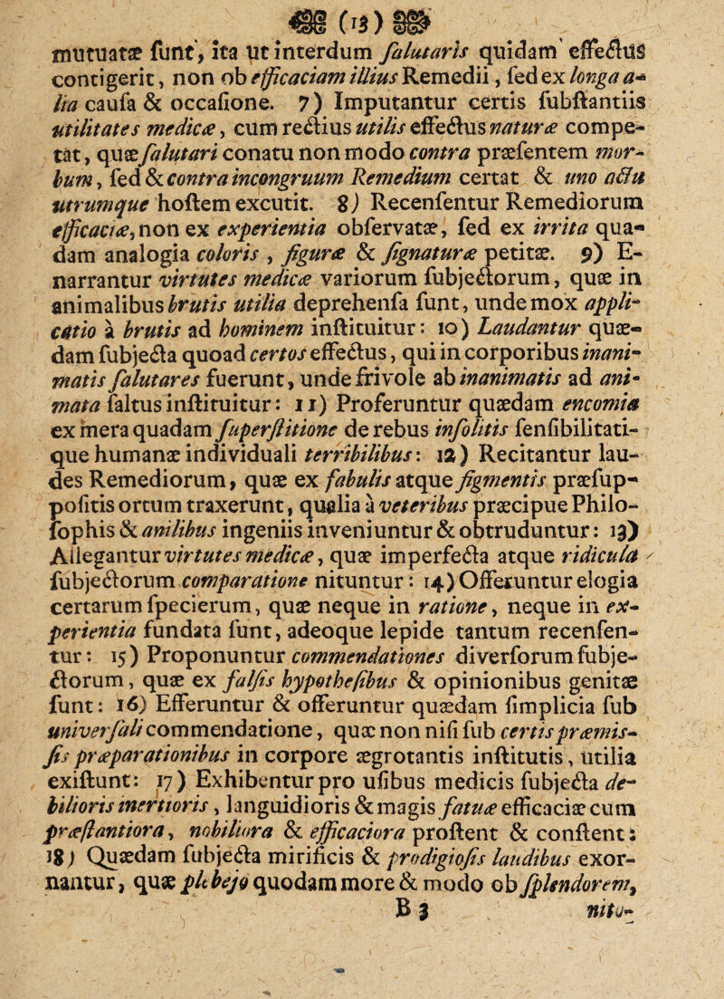 ;; _ ^€8 Os)m ' mutuata funt, ita Ut interdum falutaris quidam effefltls contigerit, non obefficaciamRemedii, {cdexlongaa* lia caufa& occafione. 7) Imputantur certis fubftantiis utilitates me dic &, cum regius utilis efFedus natur# compe¬ tat , quae falutari conatu non modo contra pnefantem mor¬ bum 7 led & contra incongruum Remedium certat & uno a&u utrumque hoftem excutit. 8) Recenfentur Remediorum tjficacttfi non ex experientia obfervatae, fed ex irrita qua*» dam analogia coloris , figurae & fignaturee petitae. 9) E- narrantur virtutes medica? variorum fubjedorum, quae in animalibus brutis utilia deprehenfa funt, unde mox applh catio a brutis ad hominem inftituitur: 10) Laudantur quae- dam fubje&a quoad certos effectus, qui in corporibus inani-* matis falutares fuerunt, unde frivole ab inanimatis ad ani¬ mata faltus inftituitur: 11) Proferuntur quaedam encomia ex mera quadam fuperfiitionc de rebus infolitis fenfibilitati- que humanat individuali terribilibus \ 12) Recitantur lau¬ des Remediorum, quae ex fabulisztcpxQfigmentis praefup-* pofitis ortum traxerunt, qualia a veteribus praecipue Philo- lophis & anilibus ingeniis inveniuntur & obtruduntur: lg) Allegantur virtutes medica, quae imperfe&a atque ridicula ' fubjedorum comparatione nituntur: 14) Offeruntur elogia certarum fpecierum, quae neque in ratione, neque in ex¬ perientia fundata funt, adeoque lepide tantum recenfen¬ tur : 15) Proponuntur commendationes diverforumfubje- £torum, quae ex falfis hypothefibus & opinionibus genitae funt: 16) Efferuntur & offeruntur quaedam fimplicia fub univerfalicommendatione, quae non nifi fub certis pr amis- fis praeparationibus in corpore aegrotantis inftitutis , utilia exiftunt: 17) Exhibentur pro ulibus medicis fubje&a de¬ bilioris inertioris, languidioris & magis fatuee efficaciae cum preeflantiora, nobiliora & efficaciora proftent & conflent: J8) Quaedam fabje&a mirificis & prodigiofis laudibus exor¬ nantur, quae plt bejo quodam more & modo ob fplsndorem, B 3 / rittO