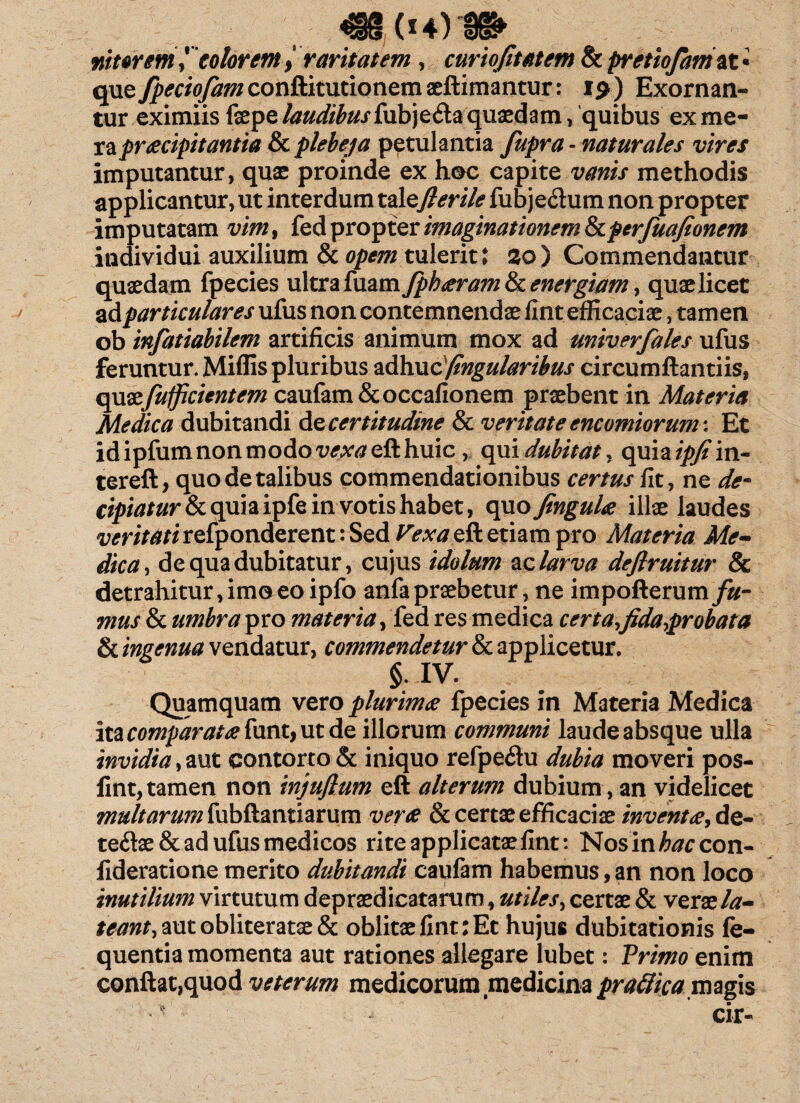 «4(14)1» niterem 1 colorem > raritatem , curiofitatem & pretiofamox. • que fpeciofam conftitutionemaeftimantur: i$) Exornan¬ tur eximiis faepe laudibus quaedam, quibus ex me¬ ra praecipitantia & plebeja petulantia fupra - naturales vires imputantur, quae proinde ex hoc capite vanis methodis applicantur, ut interdum talcfierile fubje<ftum non propter imputatam vim, fed propter imaginationem tkpcrfuajionem individui auxilium & opem tulerit i 20 ) Commendantur quaedam fpecies ultra fuam fph<jera?n & energiam, quae licet ad particulares ufus non contemnendae fint efficaciae, tamen ob infatiabilem artificis animum mox ad univerfales ufus feruntur. Miffis pluribus adhuc (ingularibus circumflandis, quazfufficientem caufam&occafionem praebent in Materia Medica dubitandi de certitudine & veritate encomiorum: Et id ipfum non modo vexaeft huic, quidubitat, qxxiaipjim- tereft, quo de talibus commendationibus certus fit, ne de¬ cipiatur & quia ipfe in votis habet, opxo fingulte illae laudes veritati refponderent: Sed Pexa eft etiam pro Materia Me¬ dica, de qua dubitatur, cujus idolum ac larva deflruitur & detrahitur, imo eo ipfo anfa praebetur, ne impofterum fu¬ mus & umbra pro materia, fed res medica certa,fida,probata & ingenua vendatur, commendetur & applicetur. §.IV. Quamquam vero plurima fpecies in Materia Medica \\.acomparat<efanx.)\it&c illorum communi laude absque ulla invidia , mt contorto & iniquo refpe<3u dubia moveri pos- fint,tamen non injuftum eft alterum dubium, an videlicet multarum fubftantiarum verte & certae efficaciae inventte, de- te<ftae& ad ufus medicos rite applicatae fint: Nosin/wcon- fideratione merito dubitandi caufam habemus,an non loco inutilium virtutum depraedicatarum, utiles, certae & verazla- ta97zf,autobliteratae& oblitae fint: Et hujus dubitationis fe- quentia momenta aut rationes allegare lubet: Primo enim conflat,quod veterum medicorum medicinaprafiicamagis ' cir-