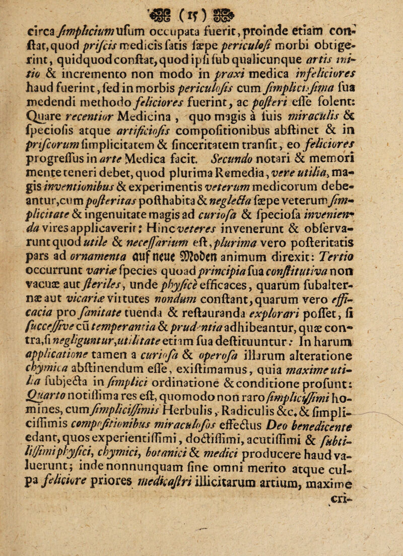 circa fimphcium ufum occupata fuerit,proinde etiam con¬ fiat, quod prifcis medicis fatis (zzye pertculofi morbi obtige¬ rint, quidquodconftat,quodipfifub qualicunque artis ini¬ tio & incremento non modo in praxi medica ivfeticiores haud fuerint, fed in morbis pericalojis cum fimplicufiftia fua medendi methodo feliciores fuerint, ac pofieri elfe folent: Quare recentior Medicina , quo magis a fuis miraculis & fpeciofis atque artificiofis compofitionibus abftinet & in prifcorum(\m^\\c\uizm tk finceritatem tranfit, eo feliciores* progreflus in arte Medica facit. Secundo notari & memori mente teneri debet, quod plurima Remedia, vere utilia, ma¬ gis inventionibus & experimentis veterum medicorum debe¬ antur,cum pofleritas pofthabita & negleflateye. veterum fim- plicitatefk ingenuitate magis ad curiofa & fpeciofa invenien* da vires applieaverir: Hinc veteres invenerunt & obferva- runtquod utile 8c necefiarium eft, plurima vero pofteritatis pars ad ornamenta GUf fleti* SDJoDcn animum direxit: Tertio occurrunt varia fpecies quoad principia fua conflitutiva non vacuae aut fleriles, undephyfice efficaces, quarum fubalter- naeaut vicaria virtutes nondum confiant, quarum vero effi¬ cacia pro fanitate tuenda & reftauranda explorari poffet, fi fucce/fivec\\ temperantia & prud ntiaadhibeantur, quae con~ tra,fi negliguntur,utilitate eti im fua deftituuntur.* In harum applicatione tamen a curiofa & operofa illarum alteratione chymica abftinendum efle, exiftimamus, quia maxime uti- lia fuhje&a ix\ fimplici ordinatione & conditione profunt : Quarto notiflima res eft, quomodo non raro fimplici/Jimi ho¬ mines, oxmfimpliciffimis Herbulis>-Radiculis &c,&fimpli- ciffimis compofitionibus miraculofos effe&us Deo benedicente edant, quos experientiflimi, dotfiiffimi, acutiflimi & fkbti- li/fimi phy fici, chymici, botanici & medici producere haud va¬ luerunt ; inde nonntinquam fine omni merito atque cul¬ pa feliciore priores rnedkajlri illicitarum artium, maxime cri-