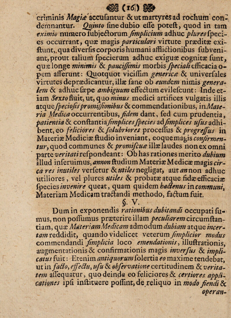 criminis Magi£*cc\l(mtuv & ut martyres ad rochum con¬ demnantur. Quinto fine dubio effe poteft, quod in tam eximio numero iubjeClorum fimplicium adhuc pturesipeci- es occurrant, qnae magis particulari virtute praeditae exi- ftunt,.qua diverfis corporis humani afflictionibus fub veni¬ ant, prout talium fpecierum adhuc exiguae cognitae funt, quis longe minimis & paucijjimis morbis fpcciali efficacia o- pem afferunt: Quotquot viciffim generic& univerfales virtutes depraedicantur, illae fane ob eundem nimis genera¬ lem & adhuc faepe ambiguum effeCium evilefeunt: Inde et¬ iam Sexto fluit, ut, quo minus medici artifices vulgatis illis atque fpeciofispromijfionibus & commendationibus, inMate- ria Medicaoccurrentibus, fidem dant, fed cum prudentia, patientia & conflant i a/foz/)//r^fpecies adfi??jphces ufus adhi¬ bent, eo feliciores & falubriores proceffus & progrejfus in Materiae Mediciae Audio inveniant, eoque magis confirmen¬ tur y quod communes & promifeuee illae laudes non ex omni parte ^mV^rirefpondeant : Ob has rationes merito dubium illud inferuimus, annon ftudium Materiae Medicae magis cir¬ cares inutiles verfetur &z#/4\rnegligat, aut an non adhuc utiliores , vel plures utiles & probatae atque fidae efficaciae fpecies invenire queat, quam quidem ha&enus in communi, Materiam Medicam traCtandi methodo, fa&umfuit. $. V. Dum in exponendis rationibus dubitandi occupati fu¬ mus, non poffumus praeterire illam peculiarem eircumftan- tiam, quae Materiam Me dicam admodum dubiam atque meer- frOT reddidit, quando videlicet veterum fimplicior modus commendandi fimpheia loco emendationis, illuftrationis, augmentationis& confirmationis magis inverfus & impli¬ catus fuit: Etenim antiquorum folertia eo maxime tendebat, ut in falloy ejfe&u> ufu & ohfervatione certitudinem & verita¬ tem affequatur, quodeind© eo feliciores & certiores app/U camnts ipfi inftituere poffint, de reliquo ia modo fiendi&c operan- t