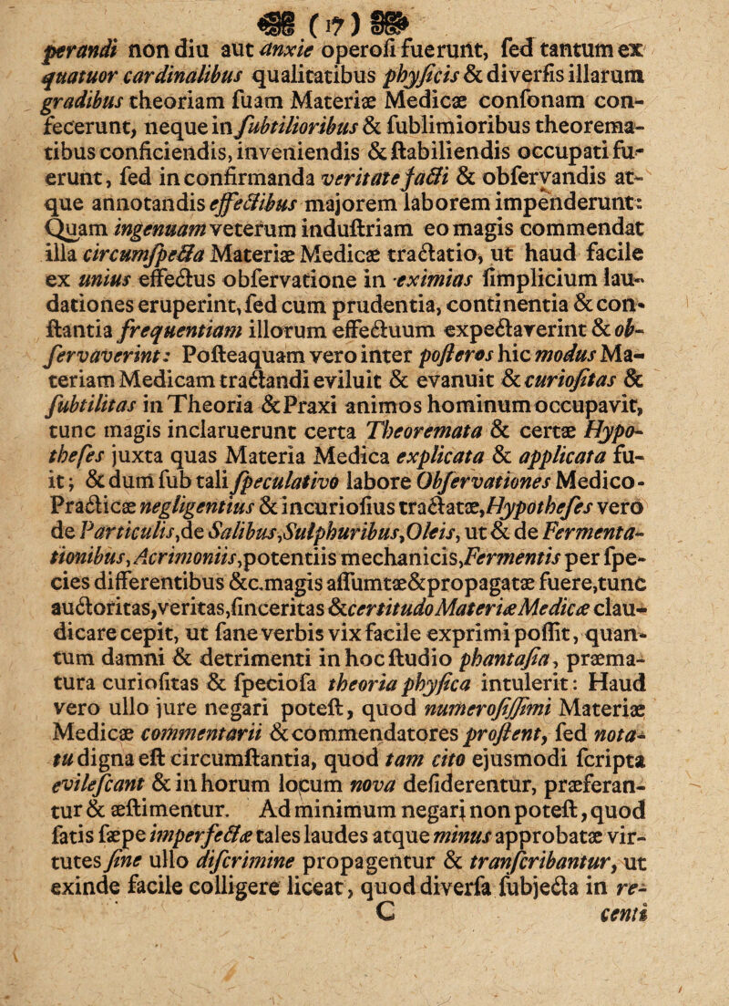 <§§ (I?) BB> prandi non diu mt anxie operofifueruilt, fed tantum ex quatuor cardinalibus qualitatibus phy/icis & diverfis illarum gradibus theoriam fuam Materiae Medicae confonam con¬ fecerunt, neque in fubtilioribus & fublimioribus theorema¬ tibus conficiendis, inveniendis &ftabiliendis occupatifu- erunt, fed in confirmanda veritate fa3i & obfervandis at¬ que annotandis ejfeSibusmajorem laborem impenderunt: Quam ingenuam veterum induftriam eo magis commendat illa circumfpe&a Materiae Medicae tradatio, ut haud facile ex unius effedus obfervatione in eximias fimplicium lau-* dationes eruperint, fed cum prudentia, continentia & con¬ flantia frequentiam illorum effeduum expedarerint & ob~ fervaverint: Pofteaquam vero inter pofleros hic modus Ma¬ teriam Medicam tradandi eviluit & evanuit & curiojitas & fubtilitas in Theoria &Praxi animos hominum occupavit, tunc magis inclaruerunt certa Theoremata & certae Hypa- thefes juxta quas Materia Medica explicata & applicata fu¬ it ; & dum fub tali fpeculativo labore Obfervationes Medico - Pradicae negligentius & incuriofius vczd:ax.x,Hypothefes vero de Varticulis,de Salibus,Sulphuribus ,Oleis, ut & de Fermenta~ tionibus, Acrimoniis,potentiis mechanicis,Fermentis per fpe- cies differentibus &amagis affumtae&propagatae fuere,tunc audoritas,veritas,finceritas IkccrtitudoMateri#Mediae clau¬ dicare cepit, ut fane verbis vix facile exprimi poffit, quan¬ tum damni & detrimenti in hoc Audio phantafia, praema¬ tura curiofitas & fpeciofa theoria phy fica intulerit: Haud vero ullo jure negari poteft, quod numerofijfimi Materiae Medicae commentarii & commendator es proflenty fed nota- tu digna eft circumflantia, quod tam cito ejusmodi fcripta evilefcant & in horum locum nova defiderentur, praeferan¬ tur & aeftimentur. Ad minimum negarj non poteft, quod fatis faepe imperfe&e tales laudes atque minus approbatae vir¬ tutes fine ullo difcrimine propagentur & tranjcribantury\it exinde facile colligere liceat, quoddiverfa fubjeda in re- C centi