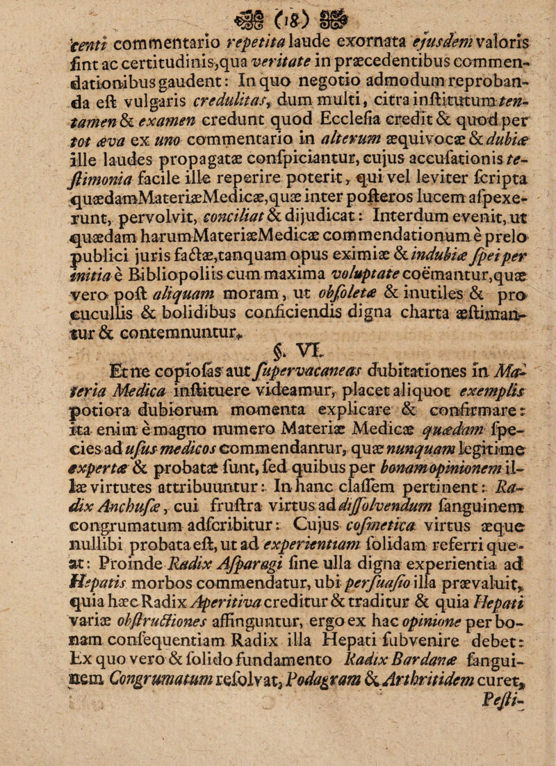(1S) tenti commentario repetita laude exornata ejusdem valoris fint ac certitudmis;qua veritate in praecedentibus commen¬ dationibus gaudent: In quo negotio admodum reproban¬ da eft vulgaris credulitas t dum multi, citra inftitmum tamen & examen credunt quod Ecclefia credit & quod per tot aeva ex uno commentario in alterum sequivocse & dubiae ille laudes propagatae confpiciantur, cujus accufationis^- ftimoma facile ille reperire poterit> qui vel leviter fcripta qusedamMateriaeMedic3e,qu3e inter pofteros lucem afpexe- runt, pervolvit, conciliat & dijudicat: Interdum evenit,ut _—_- J -_- «•« i \ /f /v-fc A fi /»/ia /*/^ a n rl n ♦-i /a 11 «•%**. i p q yeiper __r ,r # te-coemantur,quae vero poft aliquam moram, ut obfolem & inutiles & pro cucullis & bolidibus conficiendis digna charta ae {liman¬ tur & contemnuntur* J* VI Et ne copiofis aut fupervataneas dubitationes itiM£ feria Medica inftituere videamur, placet aliquot exemplis poti ora dubiorum momenta explicare & confirmares ita enim e magno numero Materiae Medicae quaedam fpe- cies z&ufus medicos commendantur, quae nunquam legitime expertae & probatae funt, fed quibus per bonam opinionem \l~ lae virtutes attribuuntur: In hanc claflem pertinent:: Ra¬ dix Anchufae, cui fruftra virtus ad divolvendum fanguinem eongrumatum adfcribitur r Cu]xis cofmetiea virtus aeque nullibi probata eft, ut ad experientiam folidam referri que * at: Pro in de Radix Afparagi fine ulla digna experientia ad Hepatis morbos commendatur, ubi perfuajio illa praevaluit* quia haec Radix Aperitiva creditur & traditur & quia Hepati variae ohflru&iones affinguntur, ergo ex hac opinione per bo¬ nam confequentiam Radix illa Hepati fu b venire debet s fcx quo vero & folido fundamento Radix Bardanae fangui- nem Congrmiatum refolvat3 Rodagram ^Arthritidem curet*