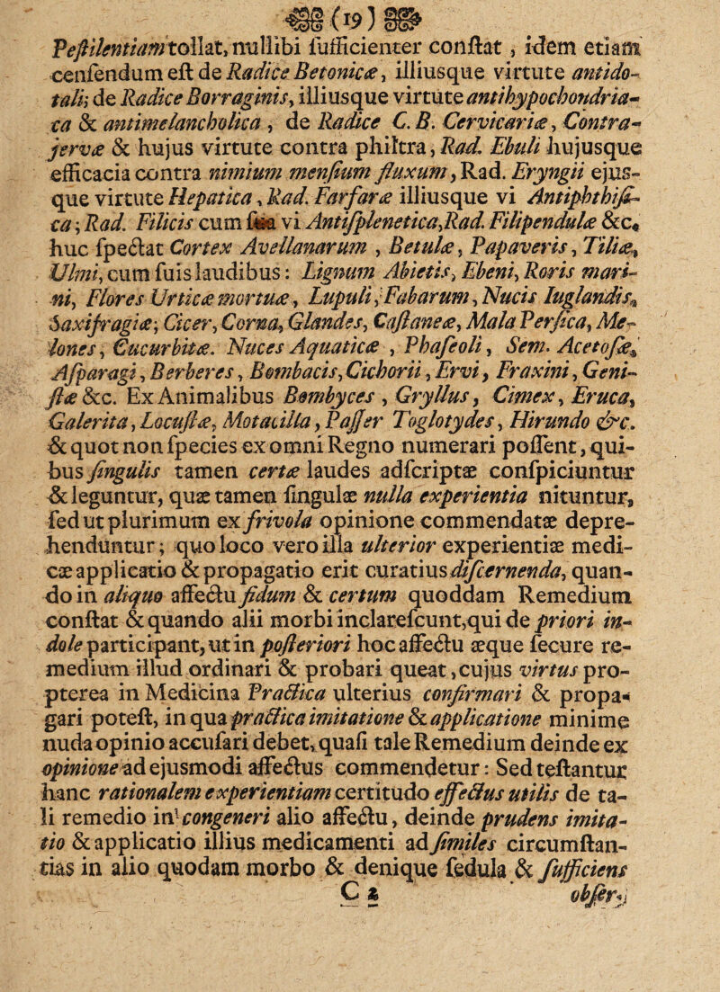 Pefillentiamtollat, nullibi fufficienter conflat, idem etiam cenfendum eft de Radice Betonica, illiusque virtute antido- talh de Radice Borraginis, illiusque virtute antihypochondria- ca & antimelancholka , de Radice C. B. Cervicaries, Contra-* ferves & hujus virtute contra philtra, Rad. Ebuli hujusque efficacia contra nimium mmfium fluxum > Rad. Eryngii ejus» que virtute Hepatica, Rad. Farfarus illiusque vi Antiphthifi- ca; Rad. Filicis cum fea vi Antifplenetica,Rad. Filipendules &c« huc fpe<flat Cortex Avellanarum , Betules, Papaveris, cum fuis laudibus: Lignum Abietis, Ebeni-, Roris mari¬ ni, Flores Urtk<emortu<e, Lupuli,Fabarum, Nucis luglandis^ SaxifragiCicer, Corna, Glandes, Caji ane es, Mala Perfica, Mer¬ iones , Cucurbita. Nuces Aquatices , Phafeoli, Sem. Acetofie* Afparagi, Berberes, Bombacis, Cichorii, Ervi > Fraxini, Geni- flue &c. Ex Animalibus Bombyces , Gryllus, Cimex, Eruca, Galerita,Locufies, Motacilla ,PaJfer Toglotydes, Hirundo &c. & quot non fpecies ex omni Regno numerari pollent, qui¬ bus fingulis tamen certes laudes adfcriptas confpiciuntur & leguntur, quae tamen lingulae nulla experientia nituntur, fed ut plurimum ex frivola opinione commendatae depre¬ henduntur; quo loco vero illa ulterior experientiae medi¬ cae applicatio & propagatio erit em&tvo&dtfctrnenda, quan¬ do in aliquo zffeciufidu?n & certum quoddam Remedium conflat & quando alii morbi inclarefcunt,qui de priori in¬ dole participant, ut in pojleriori hoc affeftu aeque fecure re¬ medium illud ordinari & probari queat, cujus virtus pro- pterea in Medicina Pra&ka ulterius confirmari & propa* gari poteft, in qua praclica imitatione & applicatione minime nuda opinio accufari debetr quafi tale Remedium deinde ex opinionemd ejusmodi affe&us commendetur: Sed teftantur hanc rationalem experientiam certitudo effetius utilis de ta¬ li remedio mlcongeneri alio affe<flu, deinde prudens imita¬ tio & applicatio illius medicamenti ad fimiles circumftan- tias in alio quodam morbo & denique fedula & fufficiens C &