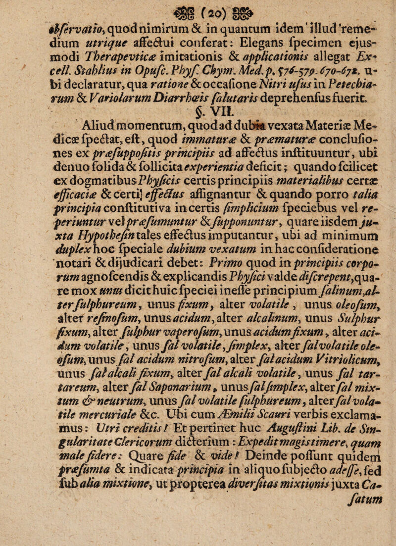 (20) obfervatio, quod nimirum & in quantum idem* illud Yeme- dium utrique affeftui conferat: Elegans fpecimen ejus¬ modi Tberapevticx imitationis & applicationis allegat Ex* cell Stahlius in Opufc. Phyf Chym. Med.p♦ %7*S79> 670-67*. ti¬ bi declaratur, qua ratione & occafione Nitri ufus in Petechia- rum & Vario larum Diarrhoeis falutaris deprehenfusfuerit* VIL Aliud momentum, quodad dubia vexata Materiae Me* dicae fpedlat, eft , quod immaturae & praematurae conclufio- nes expraejuppofitis principiis ad affe&us inftituuntur, ubi denuo folida & follicita experientia deficit; quando fcilicet ex dogmatibus Phy ficis certis principiis materialibus certae efficacia & certi) efferus affignantur & quando porro talia principia conftitutiva incertis (implicium fpeciebus vel re- periuntur velpraefumuntur Scjupponuntur, quare iisdem ju¬ xta Hypothejintales effe&us imputantur, ubi ad minimum duplex hoc fpeciale dubium vexatum in hac confideratione 'notari & dijudicari debet: Primo quod in principiis corpo¬ rum agnofcendis & explicandis Phyfici valde difcrepent, qua¬ re mox unm dicit huic fpeciei ineffe principium falinum,al¬ ter fulphur eum r unus fixumy alter volatile , unus oleofum, altet refinofum, unus acidum, alter alcaknum, unus Sulphur fixum, alter Julphurvaperofum,\mmacidumfixum, alterca- dum volatile, unus fal volatile ,fimplex, alter falvolatile ole¬ ofum, unusfal acidum nitrofum, alter fal acidum Vitriolicumr unus falaicali fixum, alter fal ale ali volatile, unus fal t ar¬ eareum, alter fal Sapanarium » unusfaljimplex, alter fal mix¬ tum & neutrum, unus fal volatile fulphureum r altztfal vola¬ tile mercuriate &c. Ubi cum JEmilii Scauri verbis exclama¬ mus Utri creditis t Et pertinet huc Augufiini Lib. de Sin¬ gularitate Clericorum diderium 'Expedit magis timere, quam male fidere: Quare fide & videt Deindepoliunt qui deni prcefitmta & indicata principia in aliquo fubje&o adr/J}, fed ixihalia mixtione»ntpcoiptsxe& diverfitas mixtionis juxta Ca~ fatum