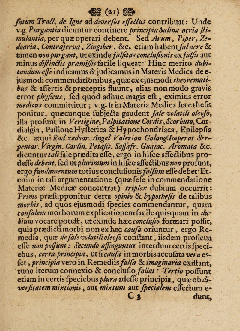 fatum Trati♦ de Igne ad diverfos effetius contribuat: Unde v.g. Purgantia dicuntur continere principia Salina acria ffit- mulantia, per quae operari debent* Sed Arum, Piper, Ze- doaria, Contra]erva , Zingiber, &c* etiam habentfalacre & tamen non purgant, ut exm&efal/itas concluponis ex aut minus diflintiis pramijfisfacile liqueat: Hinc merito dubi¬ tandum effe indicamus & judicamus in Materia Medica de e- jusmodi commendatibnibus, quae ex ejusmodi theoremati¬ bus & affertis & praeceptis fluunt , alias non modo gravis error phy ficus, fed quod adhuc magis eft, eximius error medicus committitur i v*g*h in Materia Medica haeethefis ponitur, quaecunque fubje<fla gaudent fale volatili oleofo, illa profunt in Vertigine,Palpitatione Cordis, Scorhuto, Car- diaigia, PaflioneHyflerica & Hypochondriaca, Epilepfla &c. atqui Rad. zedoar.. Anget. Vaterian. Galanglmperat. Ser- pentar. Virgin. Carlin. Petafit. Saffiafr. Guajac. Aromata &c. dicuntur tali fale praedita effe, ergo inhifce affe&ibiis pro- deffe debent, fed utplurimum in hifce affe&ibus non proixmt, ergo fundamentum totius canchiiion hfaljum efle debet: Et» enim in tali argumentatione (qusefefe in commendatione Materiae Medicae coneentrat) triplex dubium occurrit» Primo praefupponitur certa opinio & hypothefis de talibus morbis, ad quos ejusmodi fpecies commendantur , quam caufalem morborum explicationem facile quisquam in du¬ bium vocare poteft, ut exinde haec conclufio formari poflit, quia praedi&i morbi non ex hac cauja oriuntur* ergo Re¬ media, quae de fale volatili oleofo conflant* iisdem proficua effe non poffunt; Secundo affinguntur interdum certis fpeci- ebus, certa principia , ut ii cctufa in morbis accufata vera es- fet, principia vero in Remediis falfa & imaginaria exiftant, tunc iterum connexio & conclufio fallat; Tertio poffunt etiam in certis fpeciebusplura adeffe principia, quaeob di- verfitatem mixtionis, aut mixtum aut fpecialem effe&um e- . Cj chmt*